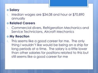  Salary
1. Median wages are $34.08 and hour or $70,890
annually
 Related Careers
1. Commercial divers, Refrigeration Mechanics and
Service Technicians, Aircraft Mechanics
 My Reaction
1. This seems like a good career for me. The only
thing I wouldn’t like would be being on a ship for
long periods at a time. The salary is a little lower
than other salaries for positions related to this but
still seems like a good career for me
 