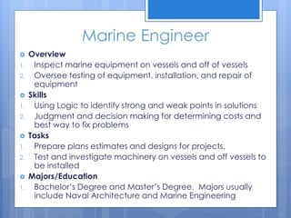 Marine Engineer
 Overview
1. Inspect marine equipment on vessels and off of vessels
2. Oversee testing of equipment, installation, and repair of
equipment
 Skills
1. Using Logic to identify strong and weak points in solutions
2. Judgment and decision making for determining costs and
best way to fix problems
 Tasks
1. Prepare plans estimates and designs for projects.
2. Test and investigate machinery on vessels and off vessels to
be installed
 Majors/Education
1. Bachelor’s Degree and Master’s Degree. Majors usually
include Naval Architecture and Marine Engineering
 