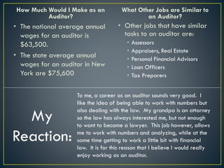 How Much Would I Make as an
Auditor?
• The national average annual
wages for an auditor is
$63,500.
• The state average annual
wages for an auditor in New
York are $75,600
What Other Jobs are Similar to
an Auditor?
• Other jobs that have similar
tasks to an auditor are:
• Assessors
• Appraisers, Real Estate
• Personal Financial Advisors
• Loan Officers
• Tax Preparers
My
Reaction:
To me, a career as an auditor sounds very good. I
like the idea of being able to work with numbers but
also dealing with the law. My grandpa is an attorney
so the law has always interested me, but not enough
to want to become a lawyer. This job however, allows
me to work with numbers and analyzing, while at the
same time getting to work a little bit with financial
law. It is for this reason that I believe I would really
enjoy working as an auditor.
 