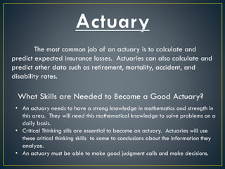 The most common job of an actuary is to calculate and
predict expected insurance losses. Actuaries can also calculate and
predict other data such as retirement, mortality, accident, and
disability rates.
What Skills are Needed to Become a Good Actuary?
• An actuary needs to have a strong knowledge in mathematics and strength in
this area. They will need this mathematical knowledge to solve problems on a
daily basis.
• Critical Thinking sills are essential to become an actuary. Actuaries will use
these critical thinking skills to come to conclusions about the information they
analyze.
• An actuary must be able to make good judgment calls and make decisions.
 