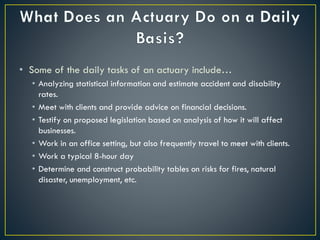 • Some of the daily tasks of an actuary include…
• Analyzing statistical information and estimate accident and disability
rates.
• Meet with clients and provide advice on financial decisions.
• Testify on proposed legislation based on analysis of how it will affect
businesses.
• Work in an office setting, but also frequently travel to meet with clients.
• Work a typical 8-hour day
• Determine and construct probability tables on risks for fires, natural
disaster, unemployment, etc.
 