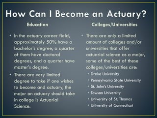 Education
• In the actuary career field,
approximately 50% have a
bachelor’s degree, a quarter
of them have doctoral
degrees, and a quarter have
master’s degree.
• There are very limited
degree to take if one wishes
to become and actuary, the
major an actuary should take
in college is Actuarial
Science.
Colleges/Universities
• There are only a limited
amount of colleges and/or
universities that offer
actuarial science as a major,
some of the best of these
colleges/universities are:
• Drake University
• Pennsylvania State University
• St. John’s University
• Towson University
• University of St. Thomas
• University of Connecticut
 