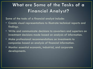 Some of the tasks of a financial analyst include:
• Create visual representations to illustrate technical reports and
findings.
• Write and communicate decisions to coworkers and superiors on
investment decisions made based on analysis of information.
• Make professional recommendations on investments to
companies based on analysis of financial information.
• Monitor essential economic, industrial, and corporate
developments.
 
