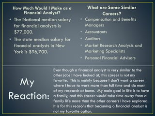 How Much Would I Make as a
Financial Analyst?
• The National median salary
for financial analysts is
$77,000.
• The state median salary for
financial analysts in New
York is $96,700.
What are Some Similar
Careers?
• Compensation and Benefits
Managers
• Accountants
• Auditors
• Market Research Analysts and
Marketing Specialists
• Personal Financial Advisors
Even though a financial analyst is very similar to the
other jobs I have looked at, this career is not my
favorite. This is mainly because I don’t want a career
where I have to work more than full time and do most
of my research at home. My main goal in life is to have
a family, and this career would take time away from a
family life more than the other careers I have explored.
It is for this reasons that becoming a financial analyst is
not my favorite option.
 