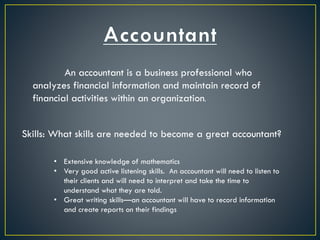 An accountant is a business professional who
analyzes financial information and maintain record of
financial activities within an organization.
Skills: What skills are needed to become a great accountant?
• Extensive knowledge of mathematics
• Very good active listening skills. An accountant will need to listen to
their clients and will need to interpret and take the time to
understand what they are told.
• Great writing skills—an accountant will have to record information
and create reports on their findings
 