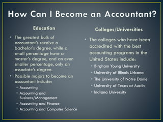 Education
• The greatest bulk of
accountant’s receive a
bachelor’s degree, while a
small percentage have a
master’s degree, and an even
smaller percentage, only an
associate’s degree.
• Possible majors to become an
accountant include:
• Accounting
• Accounting and
Business/Management
• Accounting and Finance
• Accounting and Computer Science
Colleges/Universities
• The colleges who have been
accredited with the best
accounting programs in the
United States include:
• Birgham Young University
• University of Illinois Urbana
• The University of Notre Dame
• University of Texas at Austin
• Indiana University
 