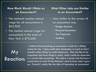 How Much Would I Make as
an Accountant?
• The national median annual
wage for all accountants is
$63,960.
• The median annual wage for
accountants in the state of
New York is $75,600
What Other Jobs are Similar
to an Accountant?
• Jobs similar to the career of
an accountant are:
• Budget Analysts
• Financial Examiners
• Tax Preparers
• Auditors
My
Reaction:
I believe that becoming an accountant would be a fitting
choice for me. I enjoy math class immensely, so much so that I
actually enjoy doing my math homework. Also, the like to be
organized and have things in order, which would be important
in a career like accounting. The salary is great and the hours I
would have to work fit the lifestyle I want to have when I grow
up. Overall, I really like the idea of becoming an accountant
 