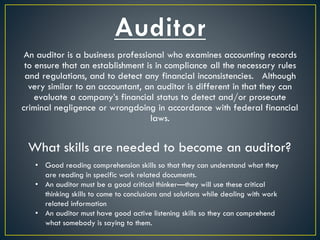 An auditor is a business professional who examines accounting records
to ensure that an establishment is in compliance all the necessary rules
and regulations, and to detect any financial inconsistencies. Although
very similar to an accountant, an auditor is different in that they can
evaluate a company’s financial status to detect and/or prosecute
criminal negligence or wrongdoing in accordance with federal financial
laws.
What skills are needed to become an auditor?
• Good reading comprehension skills so that they can understand what they
are reading in specific work related documents.
• An auditor must be a good critical thinker—they will use these critical
thinking skills to come to conclusions and solutions while dealing with work
related information
• An auditor must have good active listening skills so they can comprehend
what somebody is saying to them.
 
