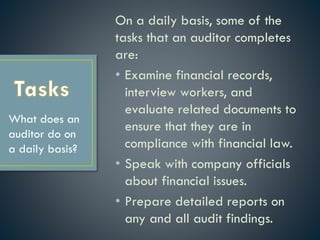 On a daily basis, some of the
tasks that an auditor completes
are:
• Examine financial records,
interview workers, and
evaluate related documents to
ensure that they are in
compliance with financial law.
• Speak with company officials
about financial issues.
• Prepare detailed reports on
any and all audit findings.
What does an
auditor do on
a daily basis?
 