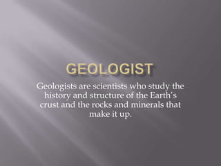 Geologists are scientists who study the
 history and structure of the Earth’s
crust and the rocks and minerals that
              make it up.
 