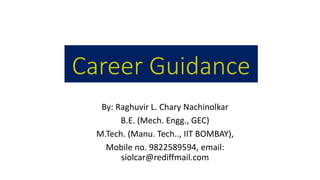 Career Guidance
By: Raghuvir L. Chary Nachinolkar
B.E. (Mech. Engg., GEC)
M.Tech. (Manu. Tech.., IIT BOMBAY),
Mobile no. 9822589594, email:
siolcar@rediffmail.com
 