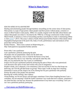 What Is Slam Poetry
SOUTH AFRICAN SLAM POETRY
Healing and entertaining people through rhythmic storytelling are the corner stone of slam poetry.
Slam poetry is a type of type poetry where people read their poems without props, costumes or
music (A Brief Guide to slam poetry. 2004). It is usually original work that talks about themes and
subject that people can relate to. Invented in the 1980s by a Chicago construction worker named
March Smith, it started as a form of storytelling and they used rhythm to make it entertaining (What
is slam poetry? .2013). The essay is about a South African poet Koleka Putuma within details about
biographical background of the poet's life, body of work, performance style and analysis of her
poem that will be provided.
Koleka Putuma ... Show more content on Helpwriting.net ...
http://tedxcapetown.org/speaker/koleka–putuma
Poem tittle: I am a performer
I am a performer, perfectly portraying the pain
Of people who are perpetrated, I dance for the dark man
Struggled, I sing with my voice so loud for the heroes of my land.
I feel the pain they felt as I say what they said and do what they did.
Why are you amazed by the way I curse so confidently?
Forgive me I'm just a performer perfectly portraying the pain of those who were patronized.
I am dressed in the spirit of men and women who exist in imaginative
People's minds, just a character, even sometimes I feel not real but it's the love that keeps me
believing, am I not the gift that keeps on giving? These steps I walk on stage have meaning.
Sometimes I swear at God, forgive me if I'm sinning but I'm just a performer who perfectly
Portray the pride of the people who perished.
Reciting the world's feelings, their sadness
I keep healing, see I'm not always sad and angry sometimes I leave them laughing because I am a
comedian. Am not amazing? I hold the Earth's emotions I say words that move nations, sometimes I
am silent but they can hear me, because the pandemonium in my heart says everything. Can't you
see I am a performer perfectly portraying
... Get more on HelpWriting.net ...
 