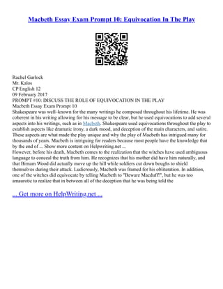 Macbeth Essay Exam Prompt 10: Equivocation In The Play
Rachel Garlock
Mr. Kalos
CP English 12
09 February 2017
PROMPT #10: DISCUSS THE ROLE OF EQUIVOCATION IN THE PLAY
Macbeth Essay Exam Prompt 10
Shakespeare was well–known for the many writings he composed throughout his lifetime. He was
coherent in his writing allowing for his message to be clear, but he used equivocations to add several
aspects into his writings, such as in Macbeth. Shakespeare used equivocations throughout the play to
establish aspects like dramatic irony, a dark mood, and deception of the main characters, and satire.
These aspects are what made the play unique and why the play of Macbeth has intrigued many for
thousands of years. Macbeth is intriguing for readers because most people have the knowledge that
by the end of ... Show more content on Helpwriting.net ...
However, before his death, Macbeth comes to the realization that the witches have used ambiguous
language to conceal the truth from him. He recognizes that his mother did have him naturally, and
that Birnam Wood did actually move up the hill while soldiers cut down boughs to shield
themselves during their attack. Ludicrously, Macbeth was framed for his obliteration. In addition,
one of the witches did equivocate by telling Macbeth to "Beware Macduff!", but he was too
amaurotic to realize that in between all of the deception that he was being told the
... Get more on HelpWriting.net ...
 