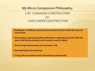 My Micro-Compassion Philosophy:LIFE -CHANGING CONSTRUCTION for LIVES UNDER CONSTRUCTION   Building/or re-building a sense of community/or family on both the macro &    micro levels   Encouraging, inspiring & guiding individuals in developing key life-skills that    seem to be lacking among current society’s youth & adults  Discovering/understanding one’s purpose in life