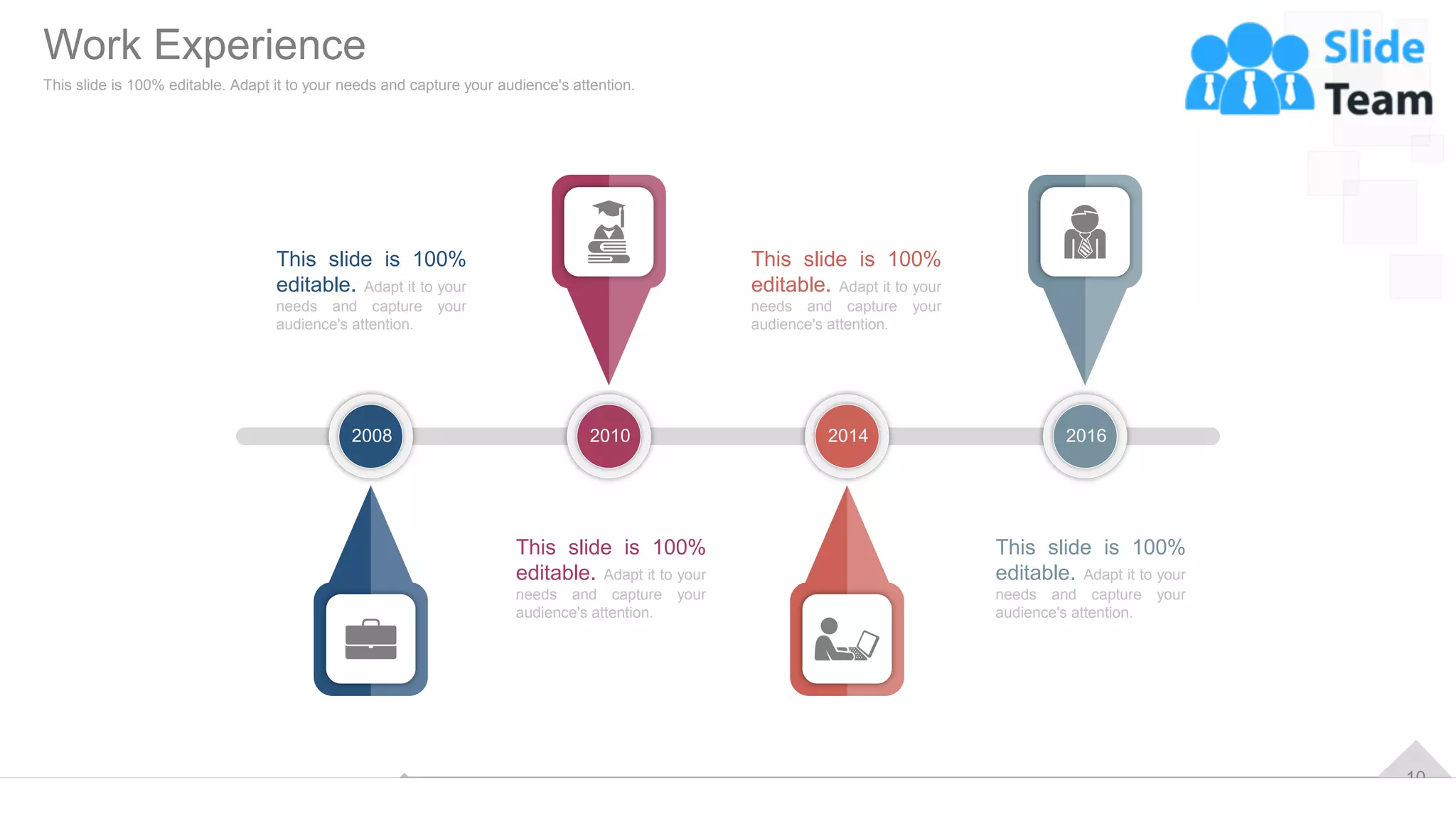 10
This slide is 100%
editable. Adapt it to your
needs and capture your
audience's attention.
This slide is 100%
editable. Adapt it to your
needs and capture your
audience's attention.
This slide is 100%
editable. Adapt it to your
needs and capture your
audience's attention.
This slide is 100%
editable. Adapt it to your
needs and capture your
audience's attention.
2008 2010 2014 2016
Work Experience
This slide is 100% editable. Adapt it to your needs and capture your audience's attention.
 