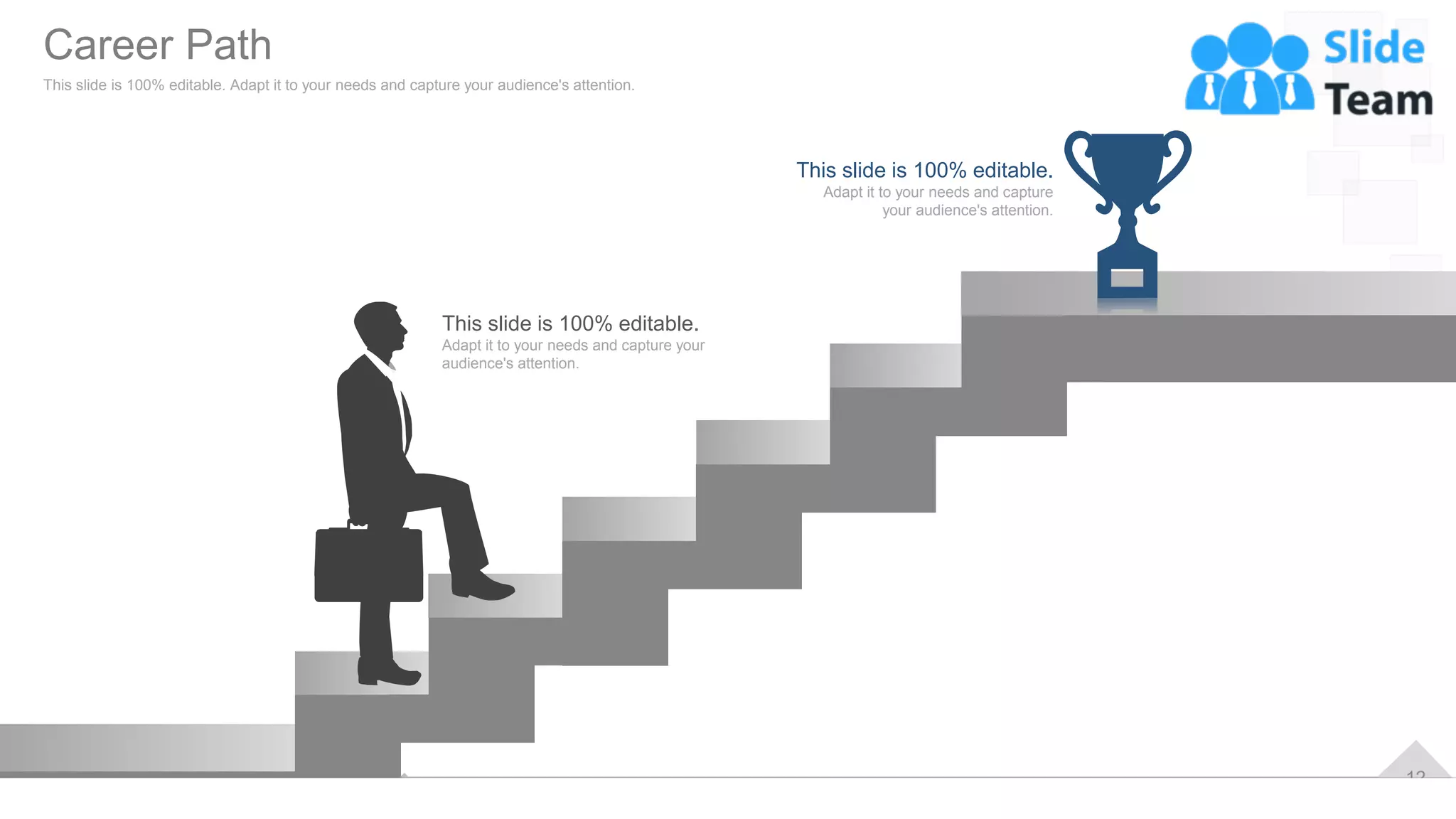 12
This slide is 100% editable.
Adapt it to your needs and capture your
audience's attention.
This slide is 100% editable.
Adapt it to your needs and capture
your audience's attention.
Career Path
This slide is 100% editable. Adapt it to your needs and capture your audience's attention.
 