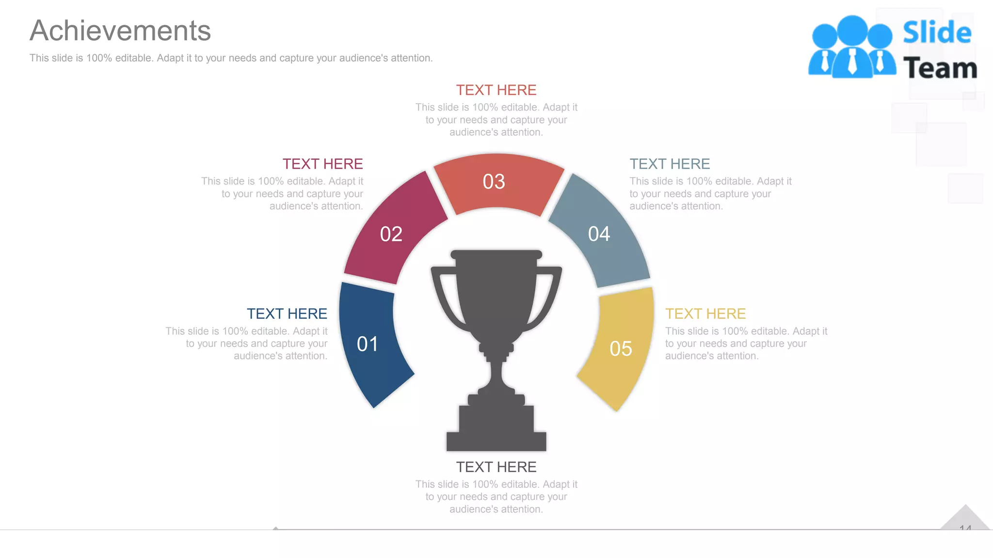 14
This slide is 100% editable. Adapt it
to your needs and capture your
audience's attention.
TEXT HERE
This slide is 100% editable. Adapt it
to your needs and capture your
audience's attention.
TEXT HERE
This slide is 100% editable. Adapt it
to your needs and capture your
audience's attention.
TEXT HERE
This slide is 100% editable. Adapt it
to your needs and capture your
audience's attention.
TEXT HERE
This slide is 100% editable. Adapt it
to your needs and capture your
audience's attention.
TEXT HERE
This slide is 100% editable. Adapt it
to your needs and capture your
audience's attention.
TEXT HERE
01
02
03
04
05
Achievements
This slide is 100% editable. Adapt it to your needs and capture your audience's attention.
 