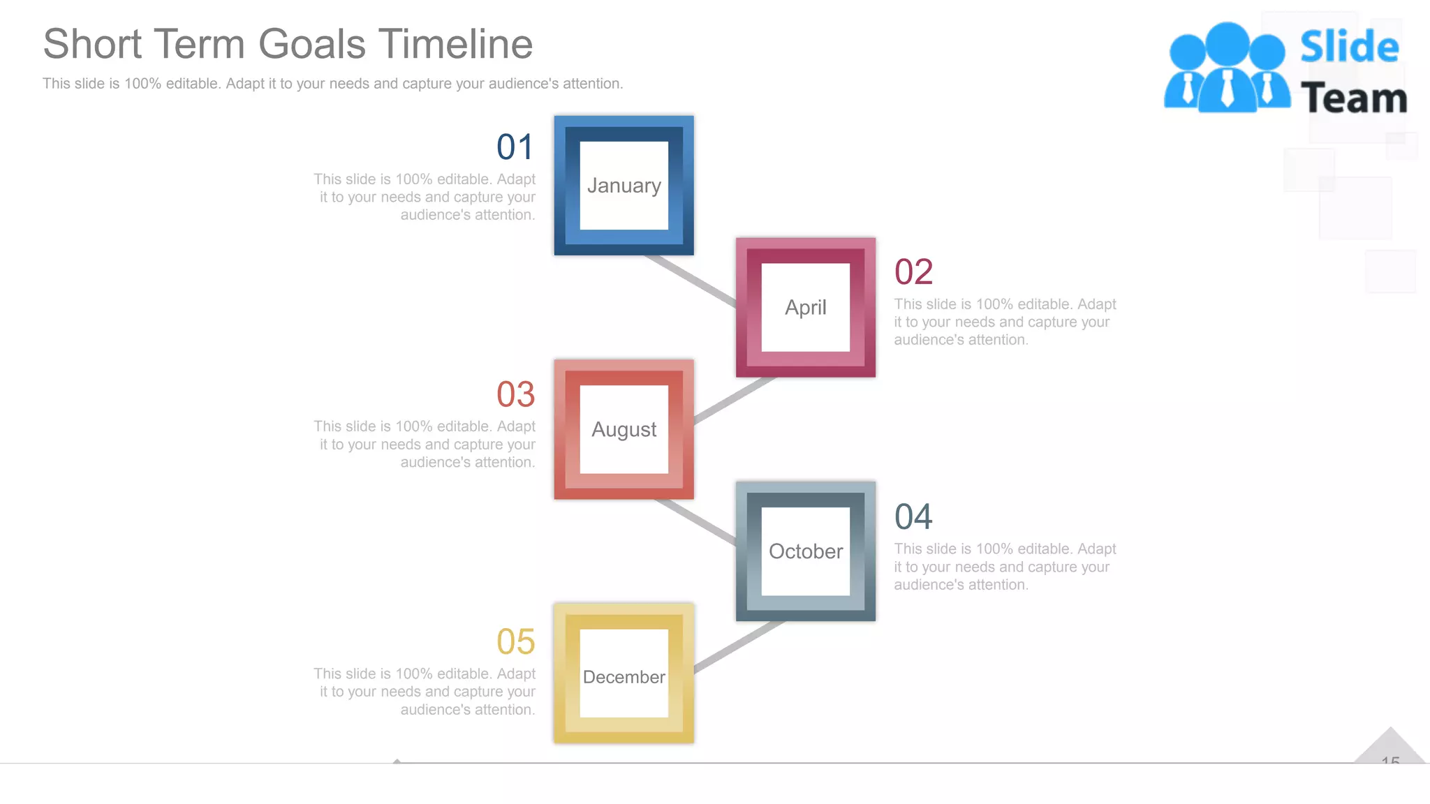 15
April
October
January
August
December
This slide is 100% editable. Adapt
it to your needs and capture your
audience's attention.
02
This slide is 100% editable. Adapt
it to your needs and capture your
audience's attention.
04
This slide is 100% editable. Adapt
it to your needs and capture your
audience's attention.
05
This slide is 100% editable. Adapt
it to your needs and capture your
audience's attention.
01
This slide is 100% editable. Adapt
it to your needs and capture your
audience's attention.
03
Short Term Goals Timeline
This slide is 100% editable. Adapt it to your needs and capture your audience's attention.
 