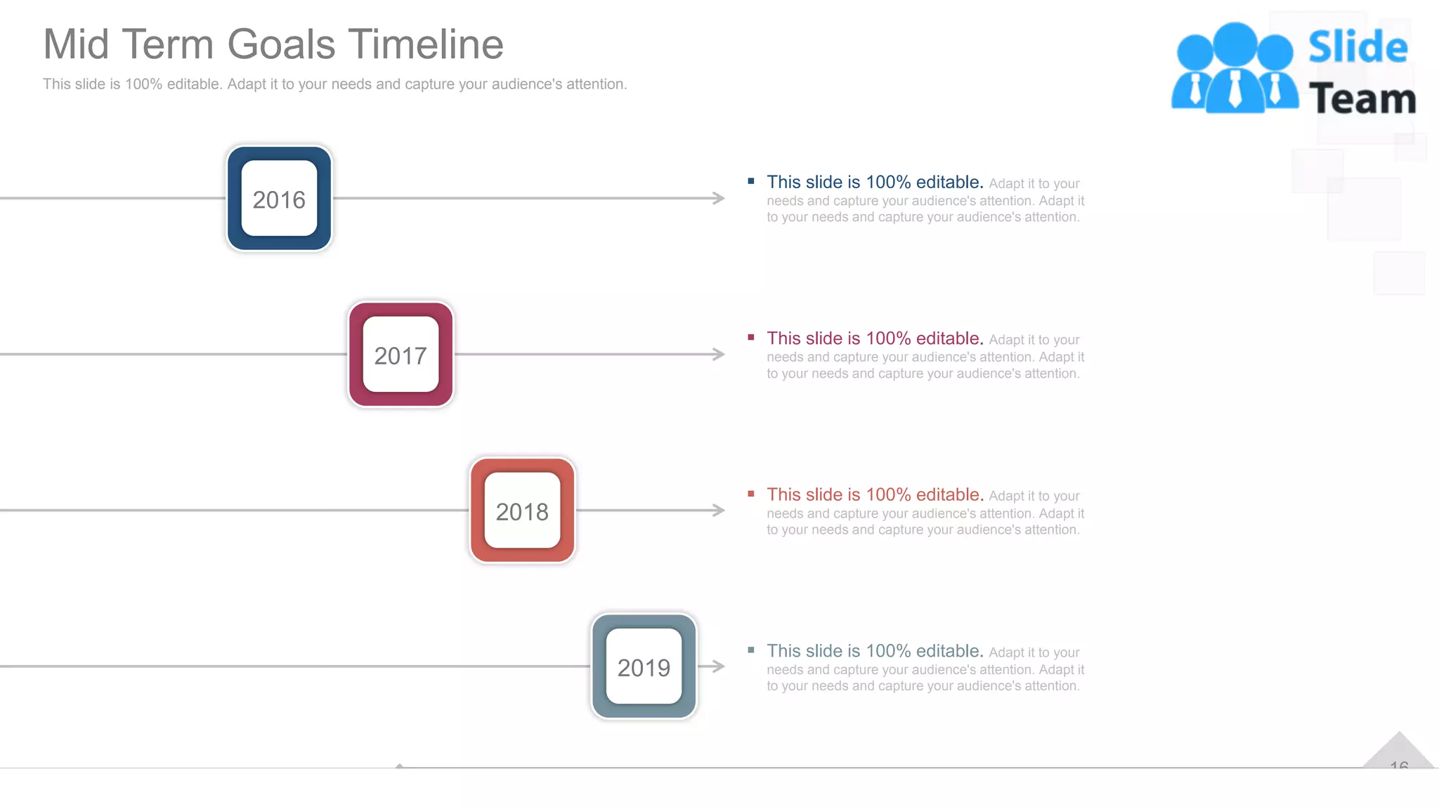 16
2016
2017
2018
2019
▪ This slide is 100% editable. Adapt it to your
needs and capture your audience's attention. Adapt it
to your needs and capture your audience's attention.
▪ This slide is 100% editable. Adapt it to your
needs and capture your audience's attention. Adapt it
to your needs and capture your audience's attention.
▪ This slide is 100% editable. Adapt it to your
needs and capture your audience's attention. Adapt it
to your needs and capture your audience's attention.
▪ This slide is 100% editable. Adapt it to your
needs and capture your audience's attention. Adapt it
to your needs and capture your audience's attention.
Mid Term Goals Timeline
This slide is 100% editable. Adapt it to your needs and capture your audience's attention.
 