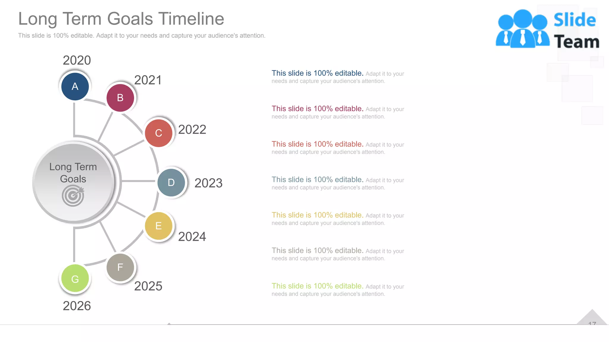 17
Long Term
Goals
A
B
C
D
E
F
G
2020
2026
2021
2025
2022
2024
2023
This slide is 100% editable. Adapt it to your
needs and capture your audience's attention.
This slide is 100% editable. Adapt it to your
needs and capture your audience's attention.
This slide is 100% editable. Adapt it to your
needs and capture your audience's attention.
This slide is 100% editable. Adapt it to your
needs and capture your audience's attention.
This slide is 100% editable. Adapt it to your
needs and capture your audience's attention.
This slide is 100% editable. Adapt it to your
needs and capture your audience's attention.
This slide is 100% editable. Adapt it to your
needs and capture your audience's attention.
Long Term Goals Timeline
This slide is 100% editable. Adapt it to your needs and capture your audience's attention.
 