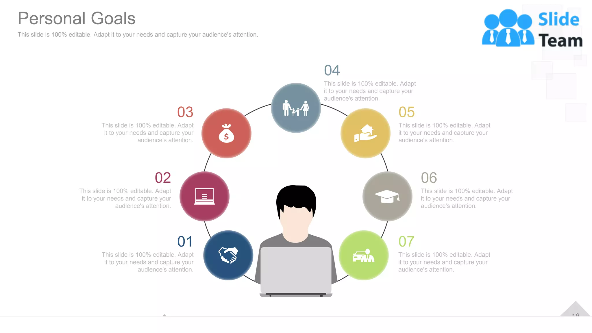 18
This slide is 100% editable. Adapt
it to your needs and capture your
audience's attention.
04
This slide is 100% editable. Adapt
it to your needs and capture your
audience's attention.
07
This slide is 100% editable. Adapt
it to your needs and capture your
audience's attention.
01
This slide is 100% editable. Adapt
it to your needs and capture your
audience's attention.
06
This slide is 100% editable. Adapt
it to your needs and capture your
audience's attention.
02
This slide is 100% editable. Adapt
it to your needs and capture your
audience's attention.
05
This slide is 100% editable. Adapt
it to your needs and capture your
audience's attention.
03
Personal Goals
This slide is 100% editable. Adapt it to your needs and capture your audience's attention.
 