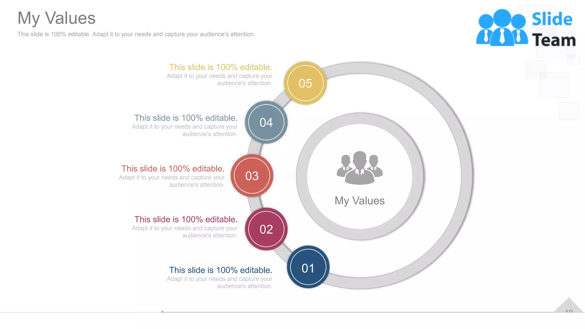 19
My Values
02
03
04
05
01
This slide is 100% editable.
Adapt it to your needs and capture your
audience's attention.
This slide is 100% editable.
Adapt it to your needs and capture your
audience's attention.
This slide is 100% editable.
Adapt it to your needs and capture your
audience's attention.
This slide is 100% editable.
Adapt it to your needs and capture your
audience's attention.
This slide is 100% editable.
Adapt it to your needs and capture your
audience's attention.
My Values
This slide is 100% editable. Adapt it to your needs and capture your audience's attention.
 