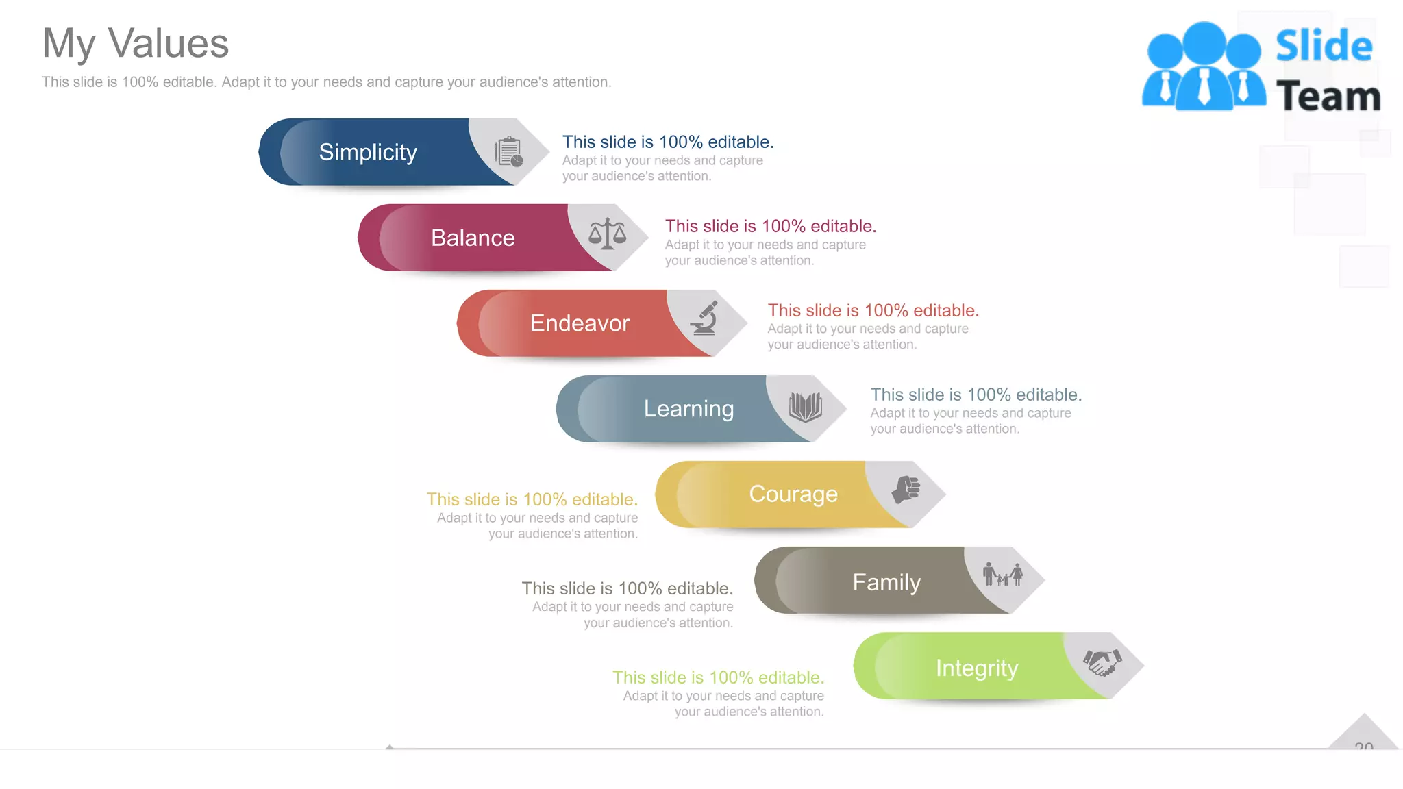 20
This slide is 100% editable.
Adapt it to your needs and capture
your audience's attention.
This slide is 100% editable.
Adapt it to your needs and capture
your audience's attention.
This slide is 100% editable.
Adapt it to your needs and capture
your audience's attention.
This slide is 100% editable.
Adapt it to your needs and capture
your audience's attention.
This slide is 100% editable.
Adapt it to your needs and capture
your audience's attention.
This slide is 100% editable.
Adapt it to your needs and capture
your audience's attention.
This slide is 100% editable.
Adapt it to your needs and capture
your audience's attention.
Simplicity
Balance
Endeavor
Learning
Courage
Family
Integrity
My Values
This slide is 100% editable. Adapt it to your needs and capture your audience's attention.
 