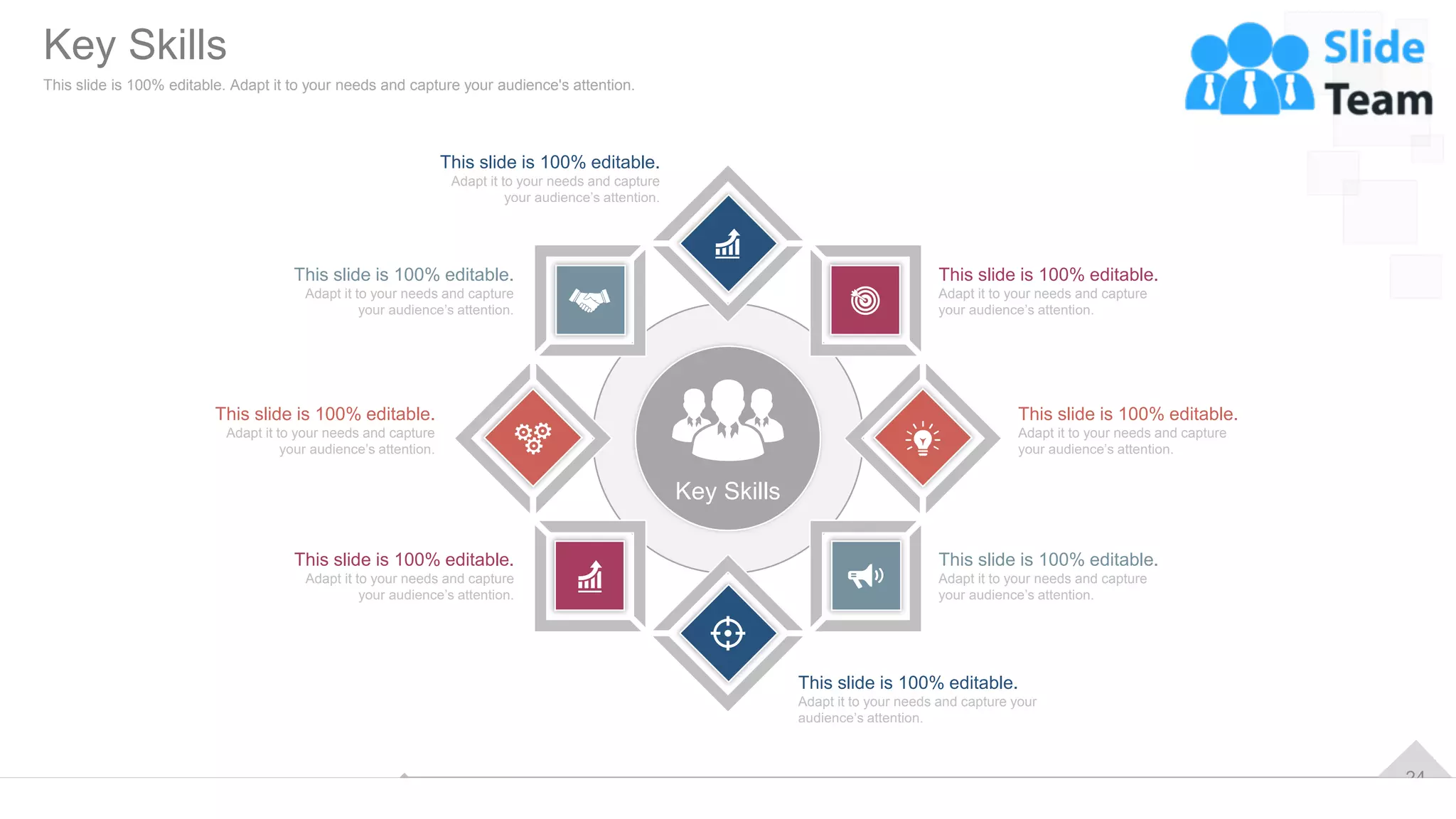 24
Key Skills
This slide is 100% editable.
Adapt it to your needs and capture your
audience’s attention.
This slide is 100% editable.
Adapt it to your needs and capture
your audience’s attention.
This slide is 100% editable.
Adapt it to your needs and capture
your audience’s attention.
This slide is 100% editable.
Adapt it to your needs and capture
your audience’s attention.
This slide is 100% editable.
Adapt it to your needs and capture
your audience’s attention.
This slide is 100% editable.
Adapt it to your needs and capture
your audience’s attention.
This slide is 100% editable.
Adapt it to your needs and capture
your audience’s attention.
This slide is 100% editable.
Adapt it to your needs and capture
your audience’s attention.
Key Skills
This slide is 100% editable. Adapt it to your needs and capture your audience's attention.
 