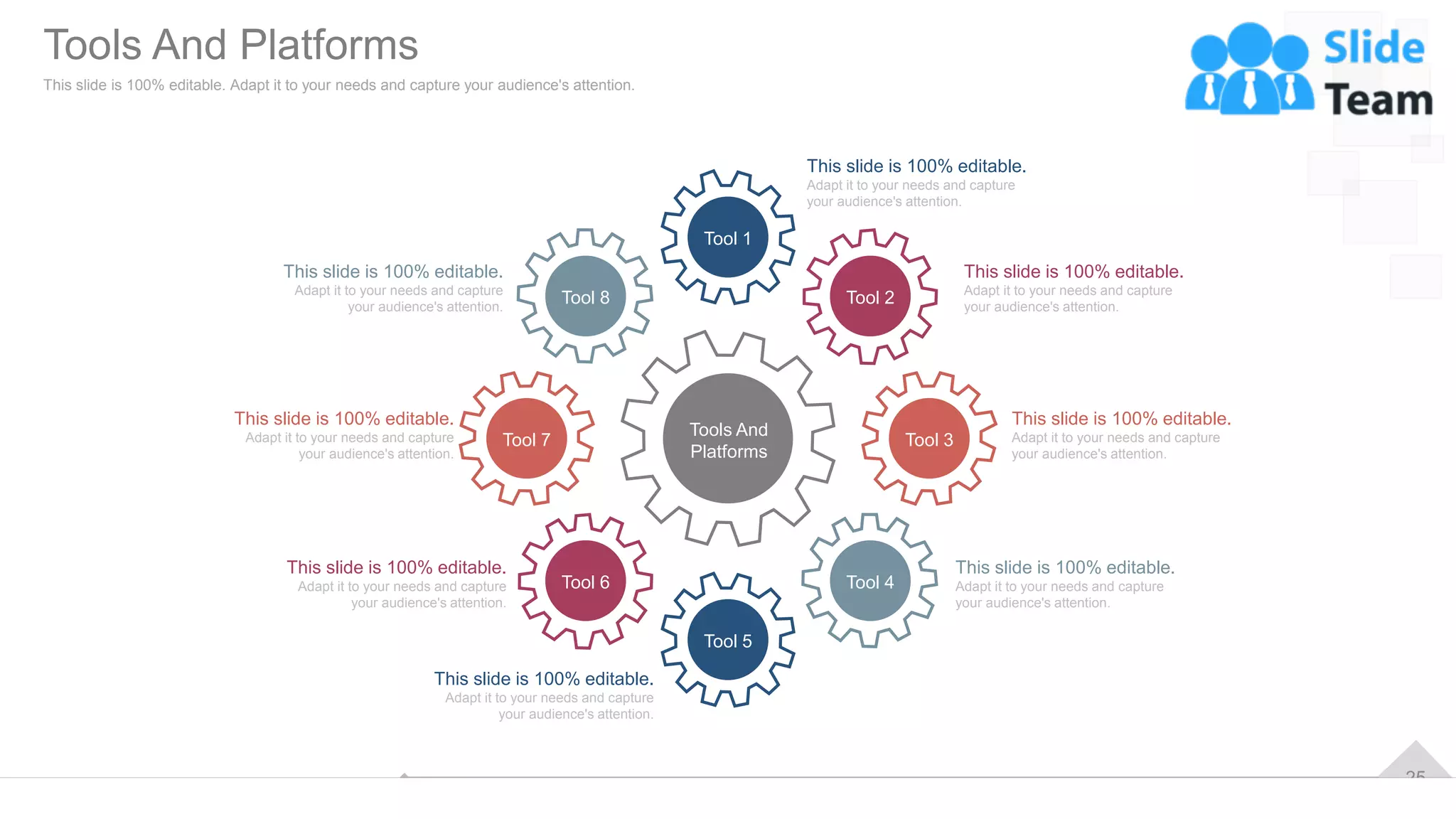 25
Tools And
Platforms
Tool 2
Tool 3
Tool 4
Tool 5
Tool 6
Tool 7
Tool 8
Tool 1
This slide is 100% editable.
Adapt it to your needs and capture
your audience's attention.
This slide is 100% editable.
Adapt it to your needs and capture
your audience's attention.
This slide is 100% editable.
Adapt it to your needs and capture
your audience's attention.
This slide is 100% editable.
Adapt it to your needs and capture
your audience's attention.
This slide is 100% editable.
Adapt it to your needs and capture
your audience's attention.
This slide is 100% editable.
Adapt it to your needs and capture
your audience's attention.
This slide is 100% editable.
Adapt it to your needs and capture
your audience's attention.
This slide is 100% editable.
Adapt it to your needs and capture
your audience's attention.
Tools And Platforms
This slide is 100% editable. Adapt it to your needs and capture your audience's attention.
 