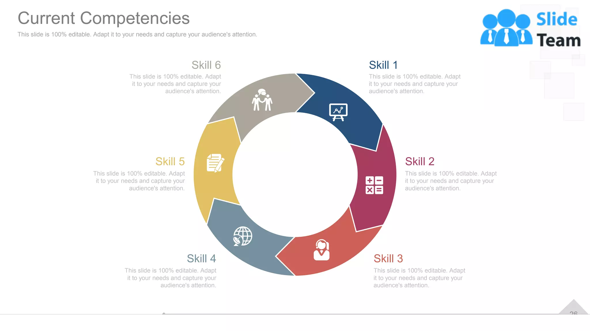 26
This slide is 100% editable. Adapt
it to your needs and capture your
audience's attention.
Skill 3
This slide is 100% editable. Adapt
it to your needs and capture your
audience's attention.
Skill 4
This slide is 100% editable. Adapt
it to your needs and capture your
audience's attention.
Skill 2
This slide is 100% editable. Adapt
it to your needs and capture your
audience's attention.
Skill 5
This slide is 100% editable. Adapt
it to your needs and capture your
audience's attention.
Skill 1
This slide is 100% editable. Adapt
it to your needs and capture your
audience's attention.
Skill 6
Current Competencies
This slide is 100% editable. Adapt it to your needs and capture your audience's attention.
 