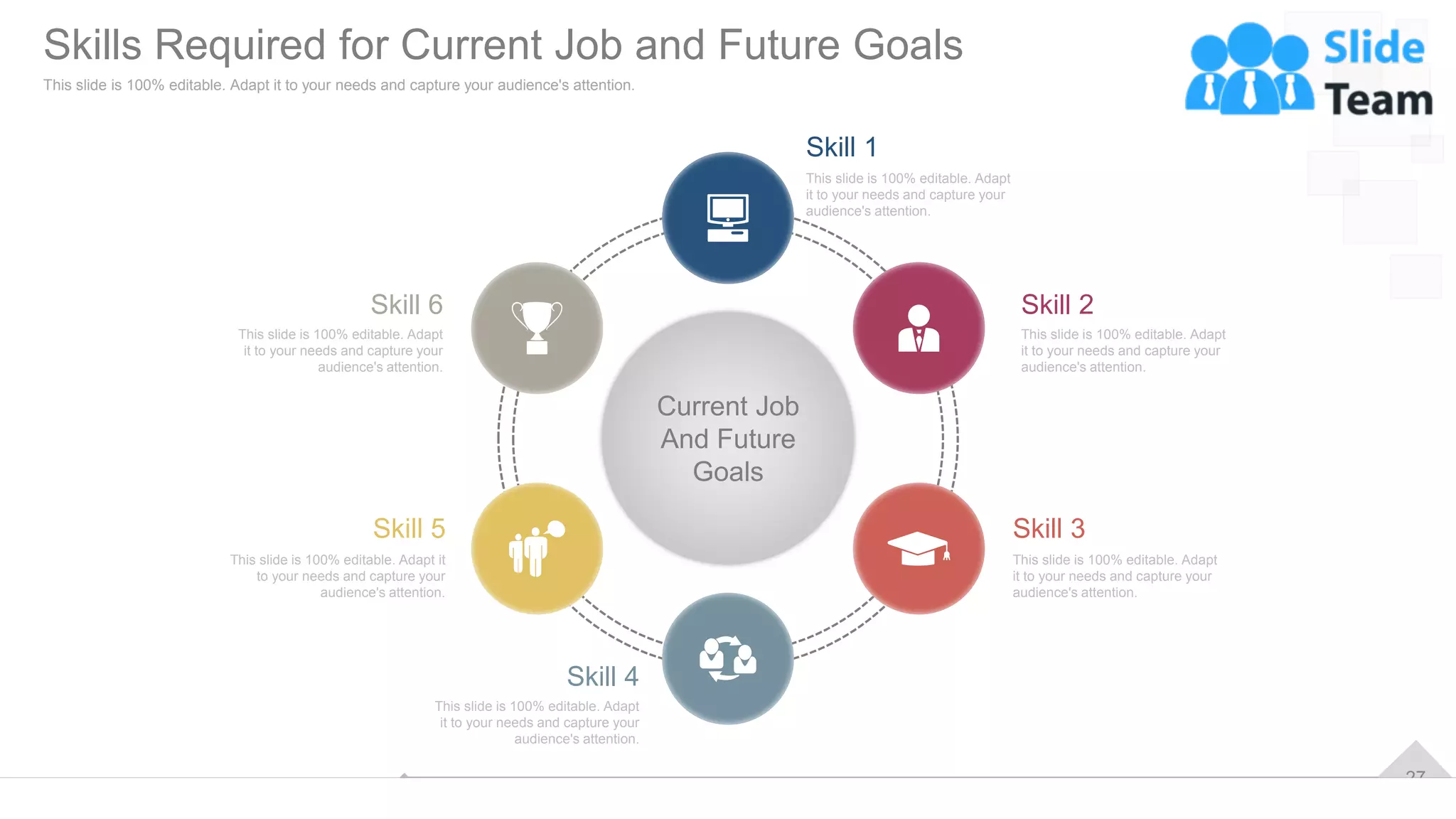 27
Current Job
And Future
Goals
This slide is 100% editable. Adapt
it to your needs and capture your
audience's attention.
Skill 2
This slide is 100% editable. Adapt
it to your needs and capture your
audience's attention.
Skill 3
This slide is 100% editable. Adapt
it to your needs and capture your
audience's attention.
Skill 1
This slide is 100% editable. Adapt
it to your needs and capture your
audience's attention.
Skill 4
This slide is 100% editable. Adapt it
to your needs and capture your
audience's attention.
Skill 5
This slide is 100% editable. Adapt
it to your needs and capture your
audience's attention.
Skill 6
Skills Required for Current Job and Future Goals
This slide is 100% editable. Adapt it to your needs and capture your audience's attention.
 