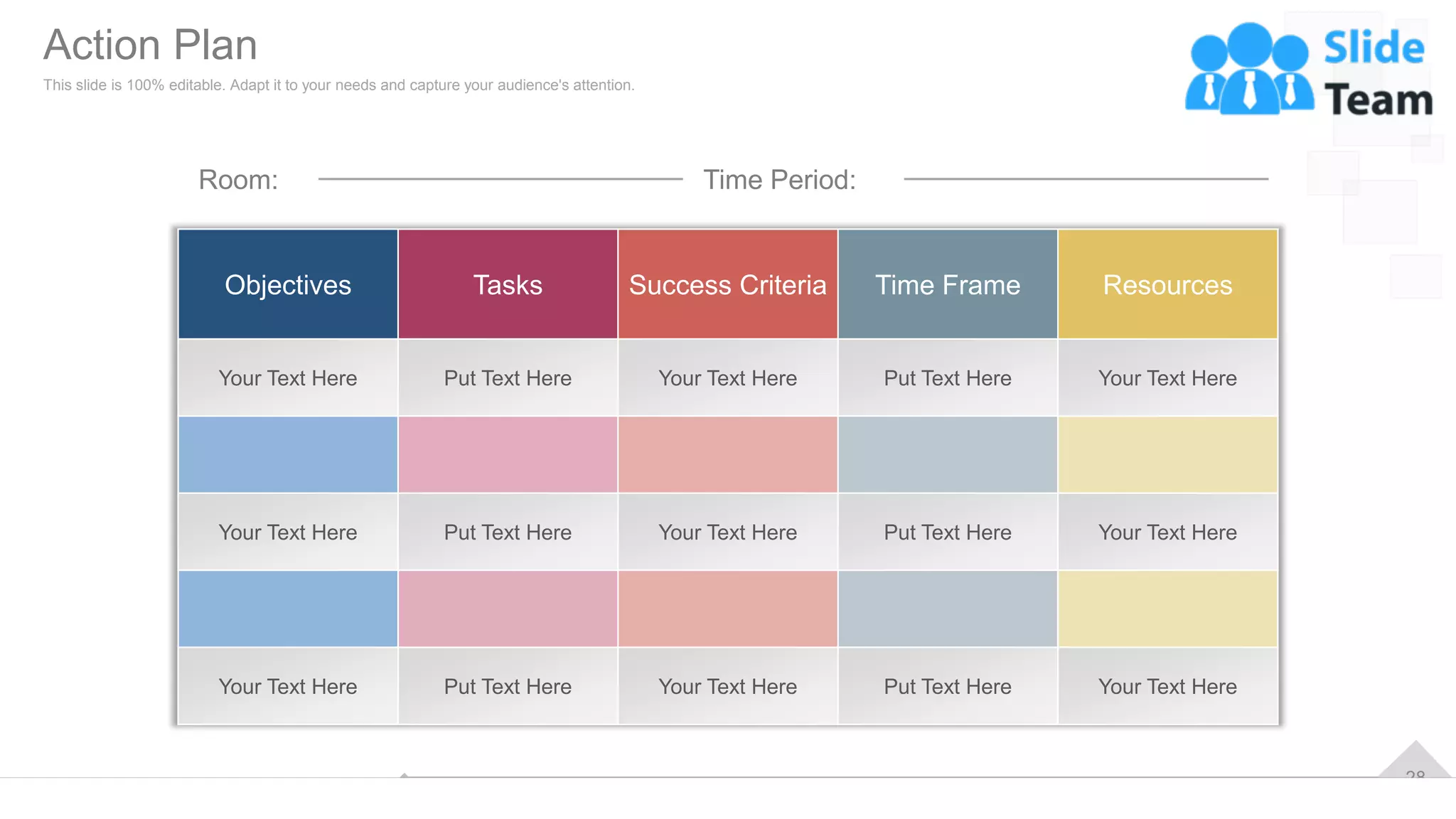 28
Room: Time Period:
Objectives Tasks Success Criteria Time Frame Resources
Your Text Here Put Text Here Your Text Here Put Text Here Your Text Here
Your Text Here Put Text Here Your Text Here Put Text Here Your Text Here
Your Text Here Put Text Here Your Text Here Put Text Here Your Text Here
Action Plan
This slide is 100% editable. Adapt it to your needs and capture your audience's attention.
 