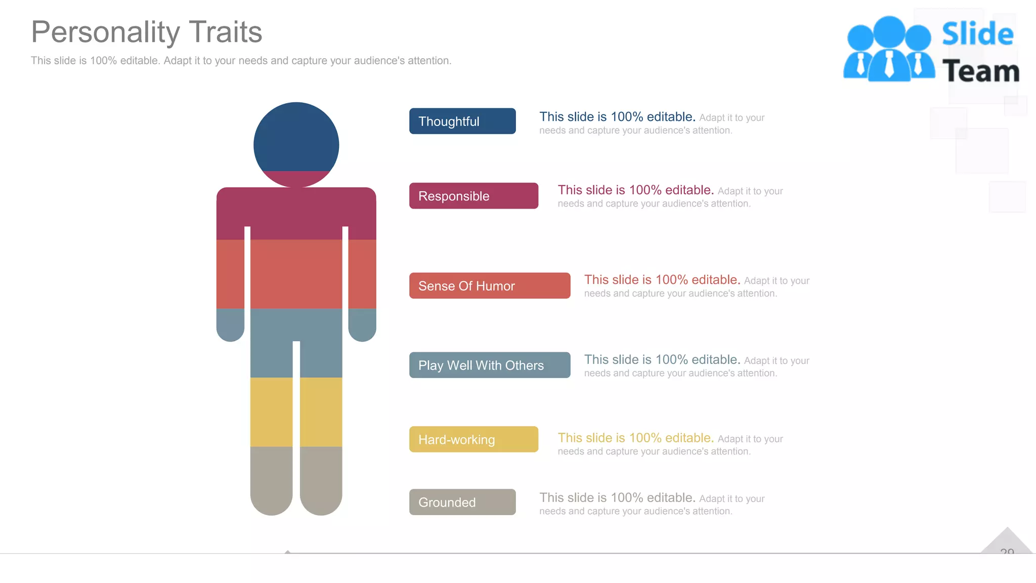 29
Thoughtful
Play Well With Others
Responsible
Sense Of Humor
Hard-working
Grounded
This slide is 100% editable. Adapt it to your
needs and capture your audience's attention.
This slide is 100% editable. Adapt it to your
needs and capture your audience's attention.
This slide is 100% editable. Adapt it to your
needs and capture your audience's attention.
This slide is 100% editable. Adapt it to your
needs and capture your audience's attention.
This slide is 100% editable. Adapt it to your
needs and capture your audience's attention.
This slide is 100% editable. Adapt it to your
needs and capture your audience's attention.
Personality Traits
This slide is 100% editable. Adapt it to your needs and capture your audience's attention.
 