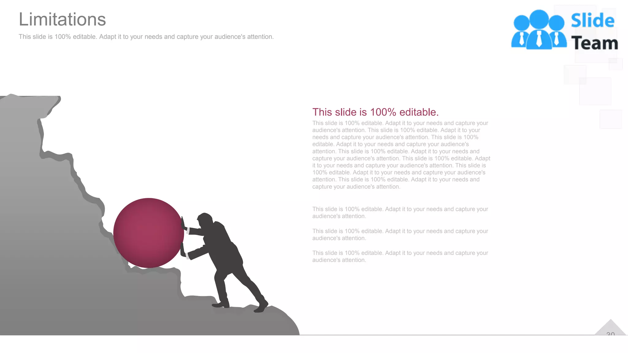 30
This slide is 100% editable. Adapt it to your needs and capture your
audience's attention. This slide is 100% editable. Adapt it to your
needs and capture your audience's attention. This slide is 100%
editable. Adapt it to your needs and capture your audience's
attention. This slide is 100% editable. Adapt it to your needs and
capture your audience's attention. This slide is 100% editable. Adapt
it to your needs and capture your audience's attention. This slide is
100% editable. Adapt it to your needs and capture your audience's
attention. This slide is 100% editable. Adapt it to your needs and
capture your audience's attention.
This slide is 100% editable.
This slide is 100% editable. Adapt it to your needs and capture your
audience's attention.
This slide is 100% editable. Adapt it to your needs and capture your
audience's attention.
This slide is 100% editable. Adapt it to your needs and capture your
audience's attention.
Limitations
This slide is 100% editable. Adapt it to your needs and capture your audience's attention.
 