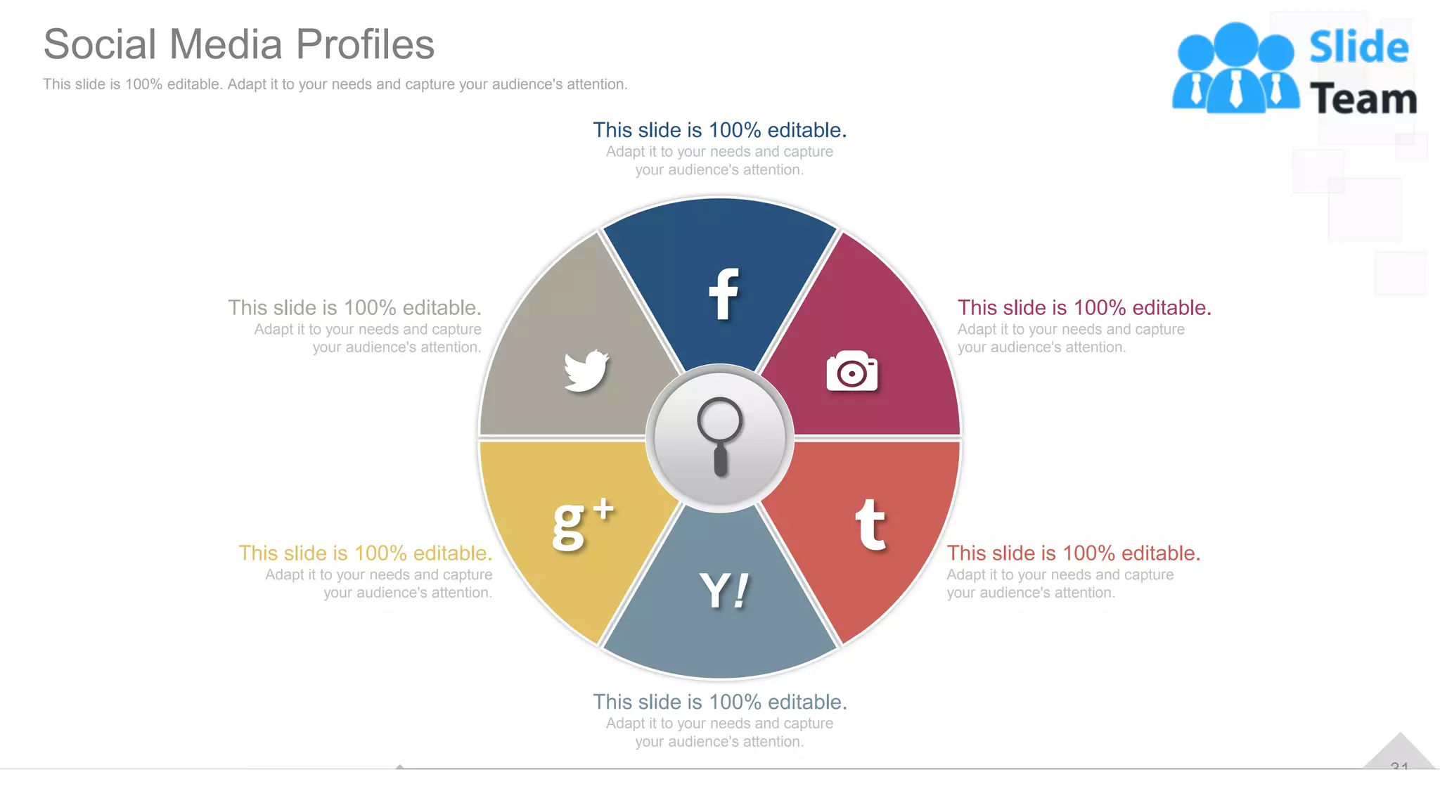 31
This slide is 100% editable.
Adapt it to your needs and capture
your audience's attention.
This slide is 100% editable.
Adapt it to your needs and capture
your audience's attention.
This slide is 100% editable.
Adapt it to your needs and capture
your audience's attention.
This slide is 100% editable.
Adapt it to your needs and capture
your audience's attention.
This slide is 100% editable.
Adapt it to your needs and capture
your audience's attention.
This slide is 100% editable.
Adapt it to your needs and capture
your audience's attention.
Social Media Profiles
This slide is 100% editable. Adapt it to your needs and capture your audience's attention.
 