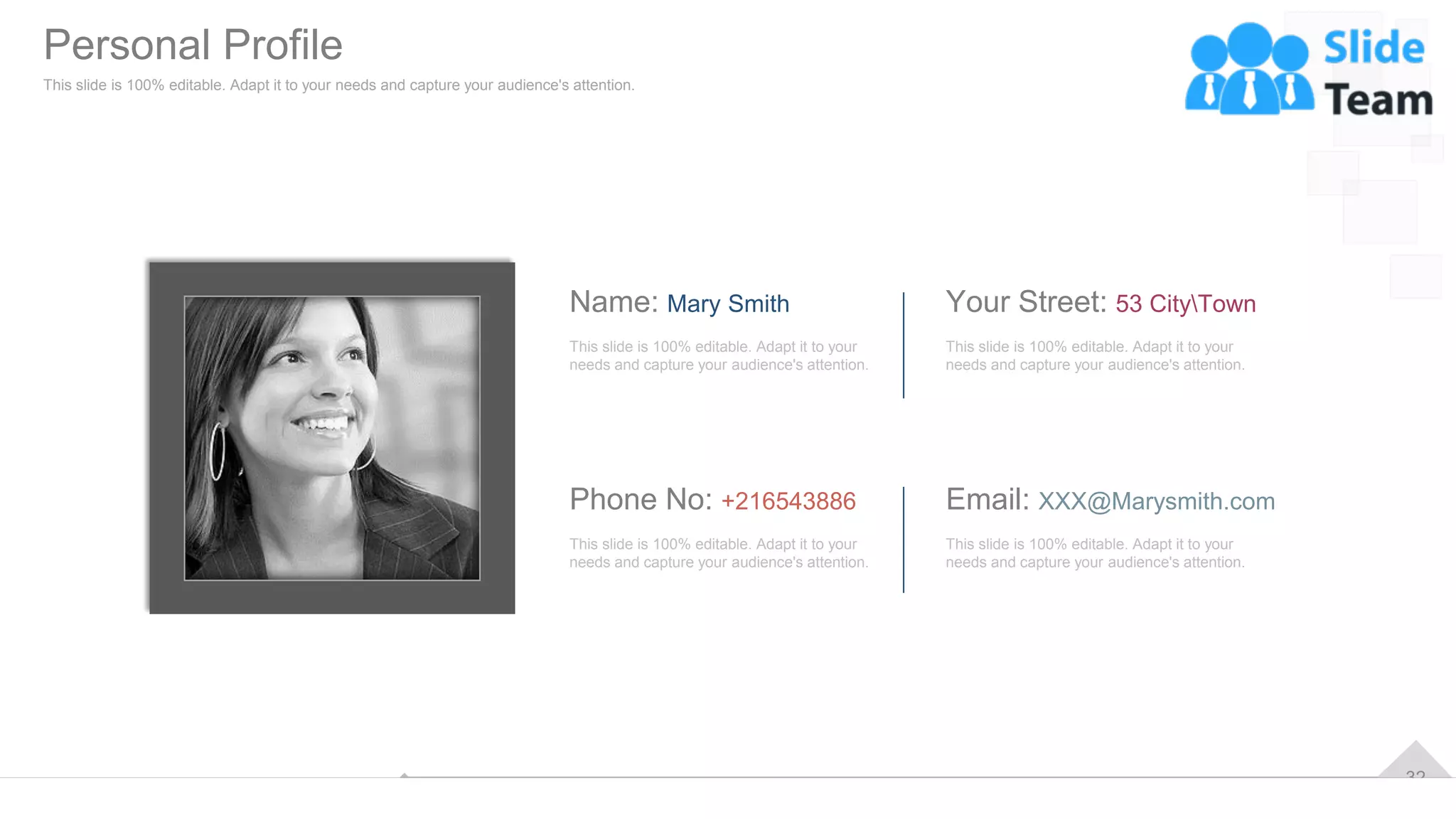 32
This slide is 100% editable. Adapt it to your
needs and capture your audience's attention.
Name: Mary Smith
This slide is 100% editable. Adapt it to your
needs and capture your audience's attention.
Phone No: +216543886
This slide is 100% editable. Adapt it to your
needs and capture your audience's attention.
Your Street: 53 CityTown
This slide is 100% editable. Adapt it to your
needs and capture your audience's attention.
Email: XXX@Marysmith.com
Personal Profile
This slide is 100% editable. Adapt it to your needs and capture your audience's attention.
 