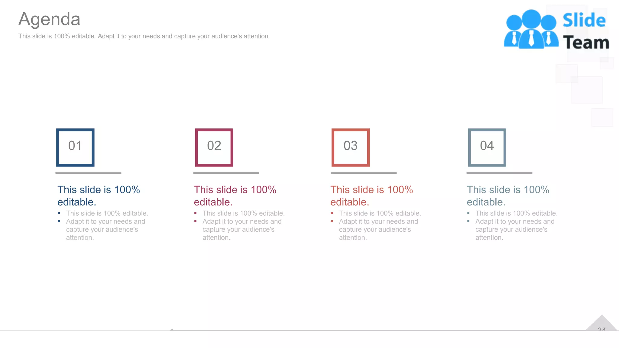 34
This slide is 100%
editable.
▪ This slide is 100% editable.
▪ Adapt it to your needs and
capture your audience's
attention.
01 02
This slide is 100%
editable.
▪ This slide is 100% editable.
▪ Adapt it to your needs and
capture your audience's
attention.
03
This slide is 100%
editable.
▪ This slide is 100% editable.
▪ Adapt it to your needs and
capture your audience's
attention.
04
This slide is 100%
editable.
▪ This slide is 100% editable.
▪ Adapt it to your needs and
capture your audience's
attention.
Agenda
This slide is 100% editable. Adapt it to your needs and capture your audience's attention.
 
