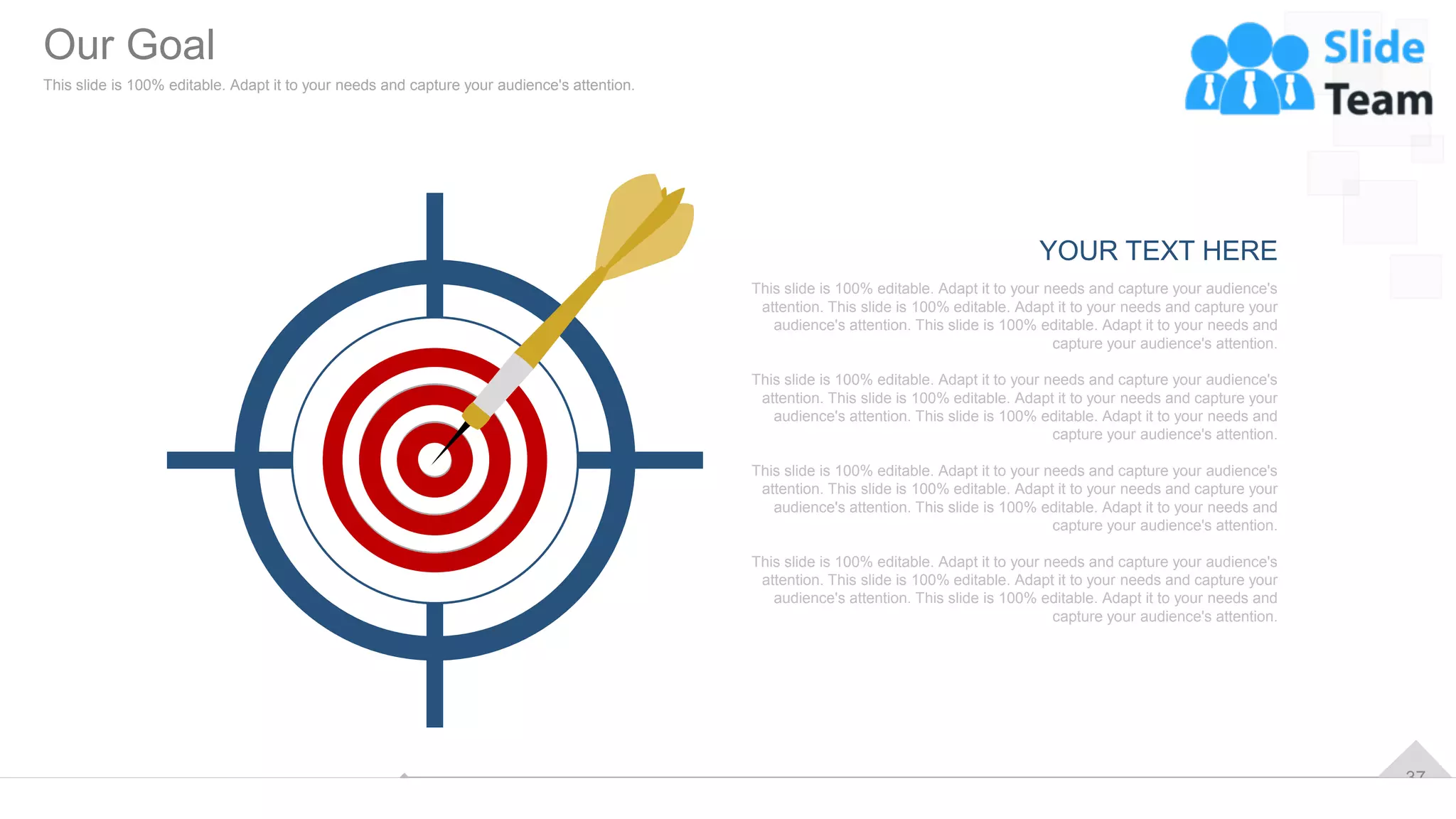 37
YOUR TEXT HERE
This slide is 100% editable. Adapt it to your needs and capture your audience's
attention. This slide is 100% editable. Adapt it to your needs and capture your
audience's attention. This slide is 100% editable. Adapt it to your needs and
capture your audience's attention.
This slide is 100% editable. Adapt it to your needs and capture your audience's
attention. This slide is 100% editable. Adapt it to your needs and capture your
audience's attention. This slide is 100% editable. Adapt it to your needs and
capture your audience's attention.
This slide is 100% editable. Adapt it to your needs and capture your audience's
attention. This slide is 100% editable. Adapt it to your needs and capture your
audience's attention. This slide is 100% editable. Adapt it to your needs and
capture your audience's attention.
This slide is 100% editable. Adapt it to your needs and capture your audience's
attention. This slide is 100% editable. Adapt it to your needs and capture your
audience's attention. This slide is 100% editable. Adapt it to your needs and
capture your audience's attention.
Our Goal
This slide is 100% editable. Adapt it to your needs and capture your audience's attention.
 