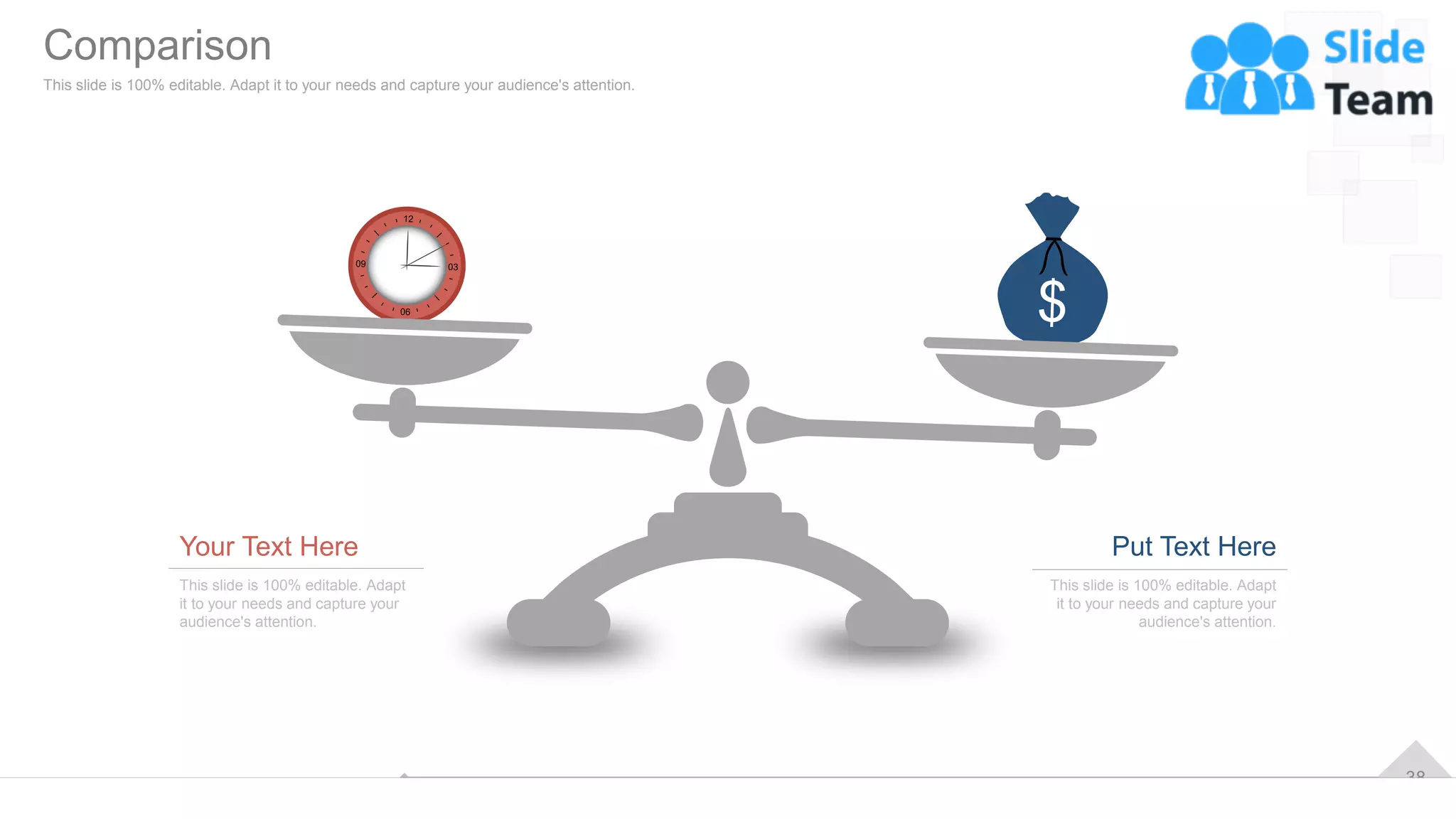 38
Your Text Here
This slide is 100% editable. Adapt
it to your needs and capture your
audience's attention.
Put Text Here
This slide is 100% editable. Adapt
it to your needs and capture your
audience's attention.
Comparison
This slide is 100% editable. Adapt it to your needs and capture your audience's attention.
 