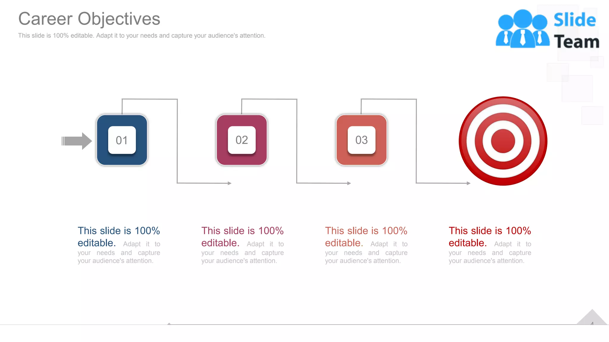4
This slide is 100%
editable. Adapt it to
your needs and capture
your audience's attention.
This slide is 100%
editable. Adapt it to
your needs and capture
your audience's attention.
This slide is 100%
editable. Adapt it to
your needs and capture
your audience's attention.
This slide is 100%
editable. Adapt it to
your needs and capture
your audience's attention.
01 02 03
Career Objectives
This slide is 100% editable. Adapt it to your needs and capture your audience's attention.
 