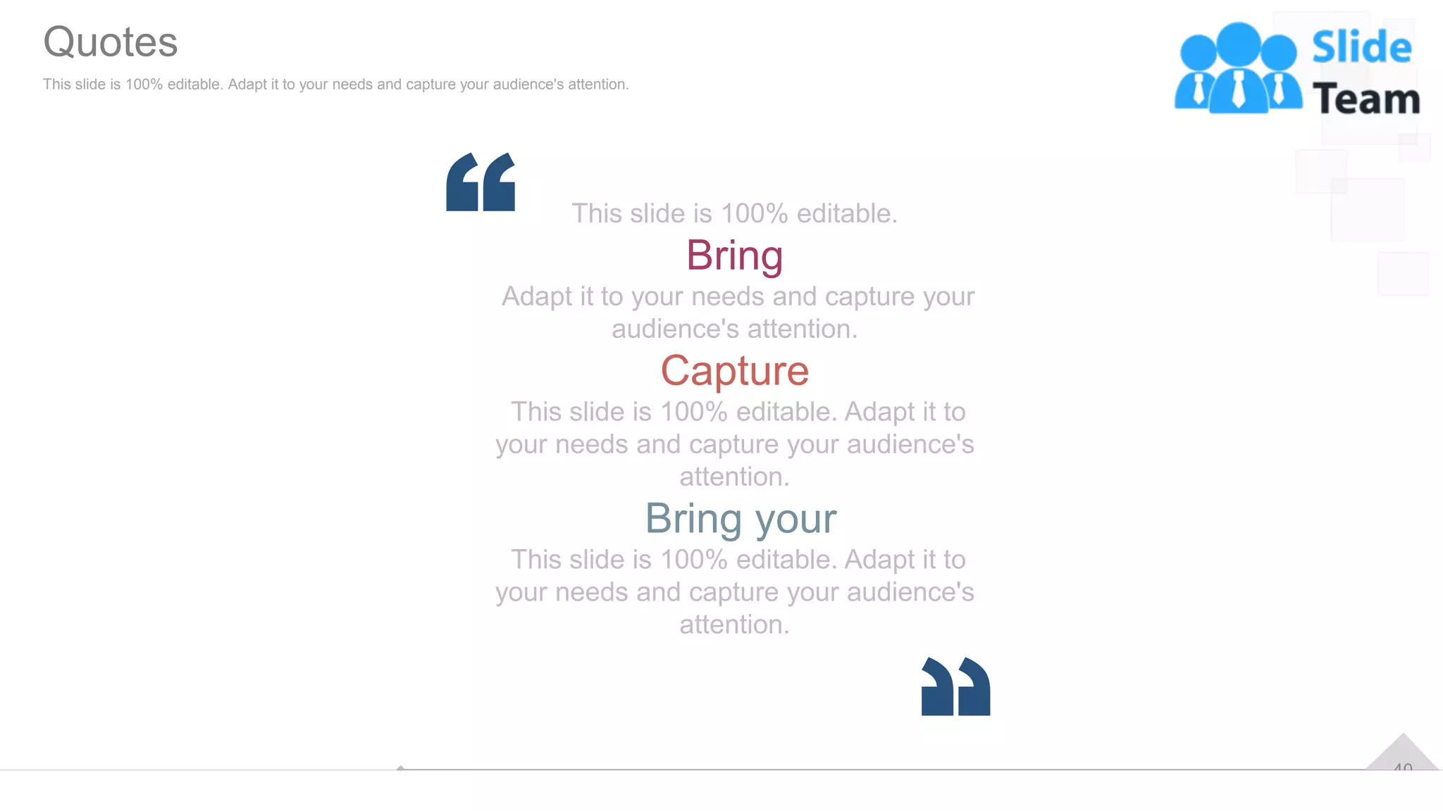 40
This slide is 100% editable.
Bring
Adapt it to your needs and capture your
audience's attention.
Capture
This slide is 100% editable. Adapt it to
your needs and capture your audience's
attention.
Bring your
This slide is 100% editable. Adapt it to
your needs and capture your audience's
attention.
Quotes
This slide is 100% editable. Adapt it to your needs and capture your audience's attention.
 