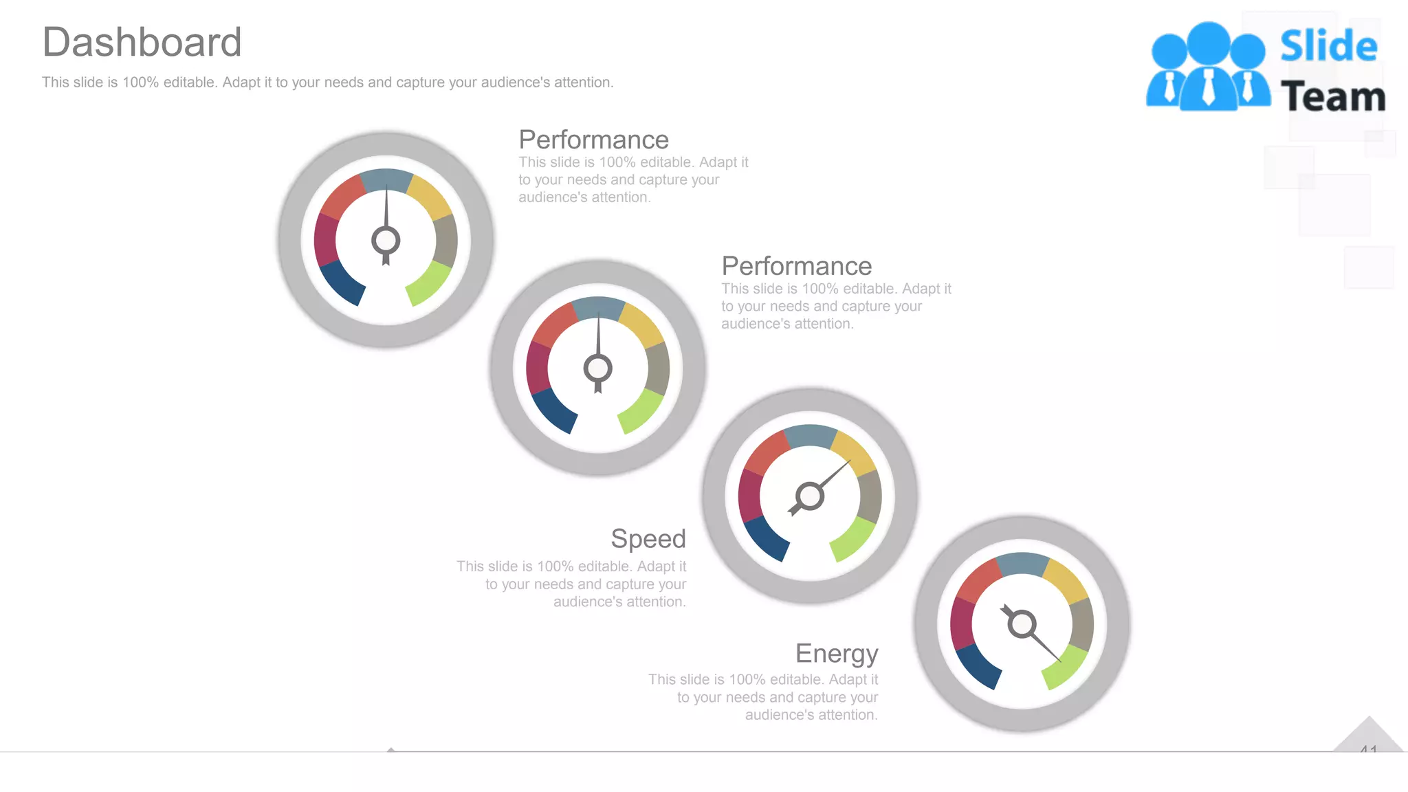 41
Performance
This slide is 100% editable. Adapt it
to your needs and capture your
audience's attention.
Performance
This slide is 100% editable. Adapt it
to your needs and capture your
audience's attention.
Speed
This slide is 100% editable. Adapt it
to your needs and capture your
audience's attention.
Energy
This slide is 100% editable. Adapt it
to your needs and capture your
audience's attention.
Dashboard
This slide is 100% editable. Adapt it to your needs and capture your audience's attention.
 