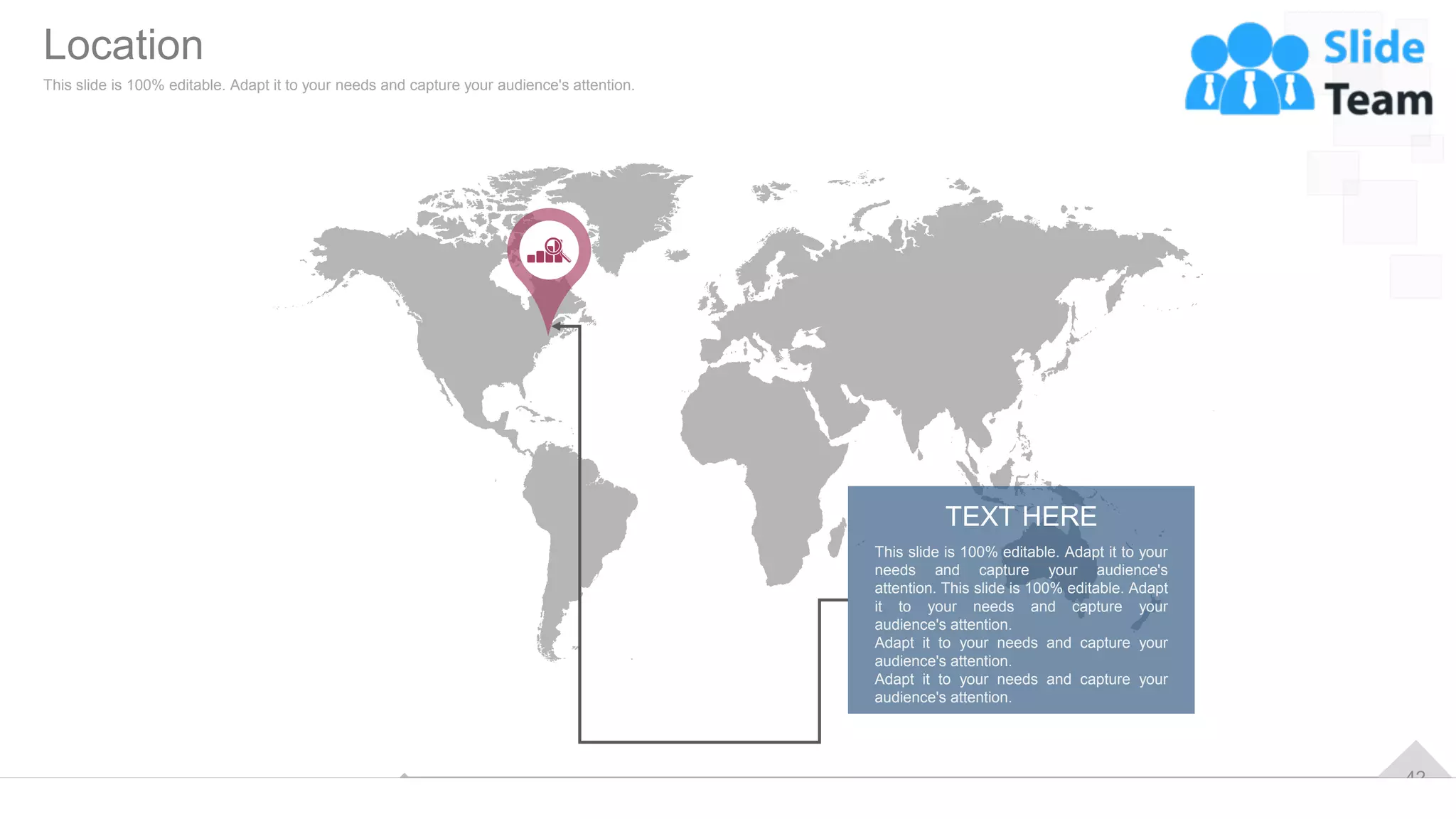42
This slide is 100% editable. Adapt it to your
needs and capture your audience's
attention. This slide is 100% editable. Adapt
it to your needs and capture your
audience's attention.
Adapt it to your needs and capture your
audience's attention.
Adapt it to your needs and capture your
audience's attention.
TEXT HERE
Location
This slide is 100% editable. Adapt it to your needs and capture your audience's attention.
 