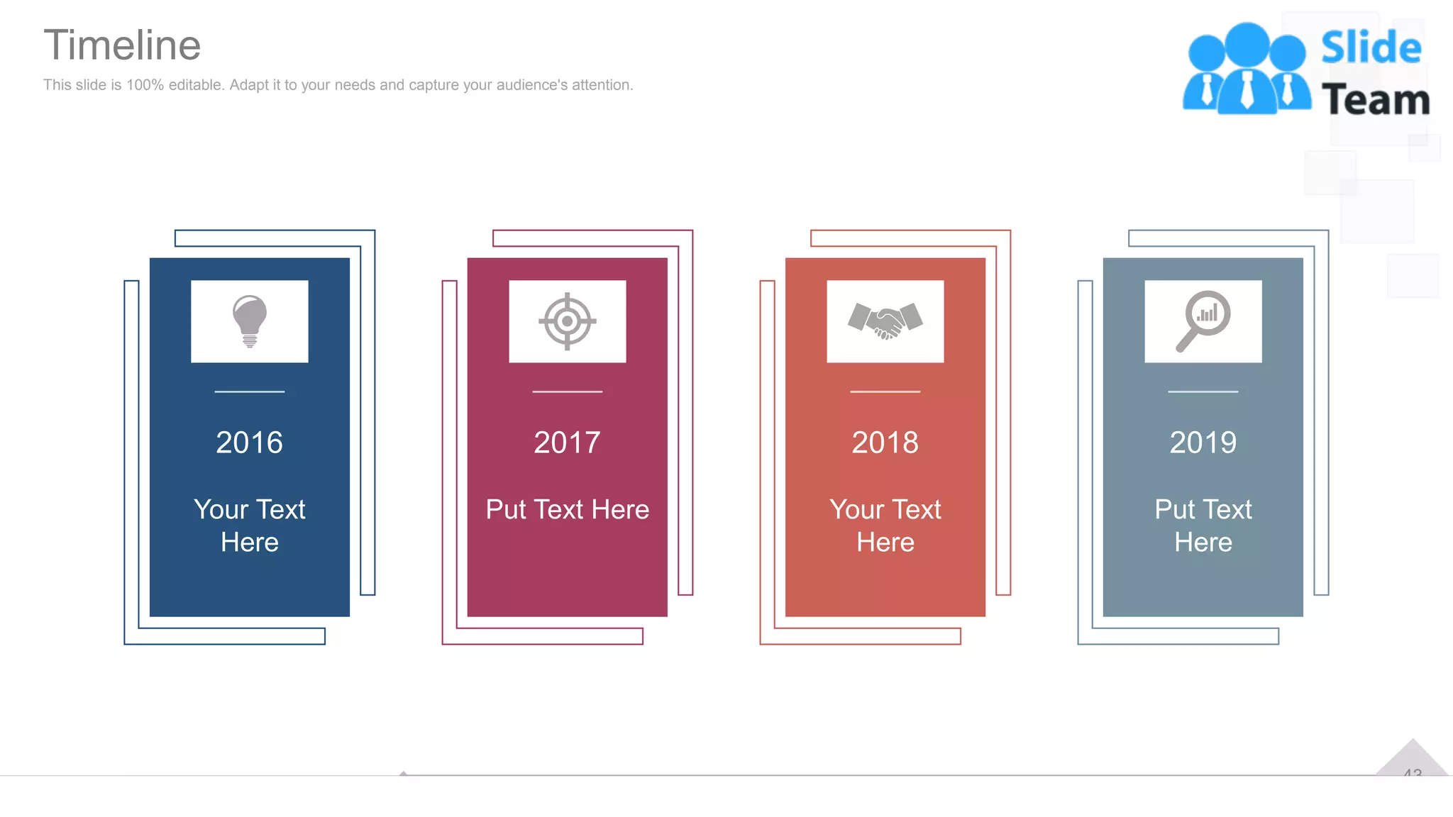 43
2016
Your Text
Here
2017
Put Text Here
2019
Put Text
Here
2018
Your Text
Here
Timeline
This slide is 100% editable. Adapt it to your needs and capture your audience's attention.
 