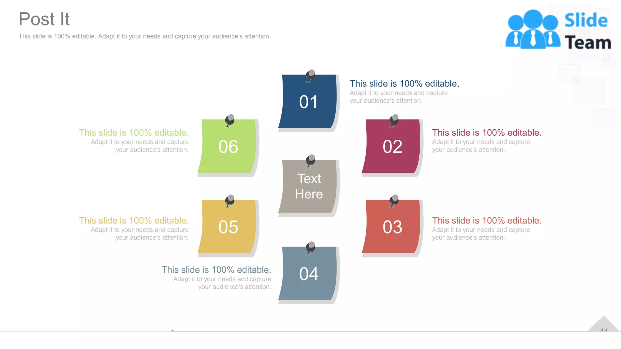 44
01
04
02
05 03
06
Text
Here
This slide is 100% editable.
Adapt it to your needs and capture
your audience's attention.
This slide is 100% editable.
Adapt it to your needs and capture
your audience's attention.
This slide is 100% editable.
Adapt it to your needs and capture
your audience's attention.
This slide is 100% editable.
Adapt it to your needs and capture
your audience's attention.
This slide is 100% editable.
Adapt it to your needs and capture
your audience's attention.
This slide is 100% editable.
Adapt it to your needs and capture
your audience's attention.
Post It
This slide is 100% editable. Adapt it to your needs and capture your audience's attention.
 