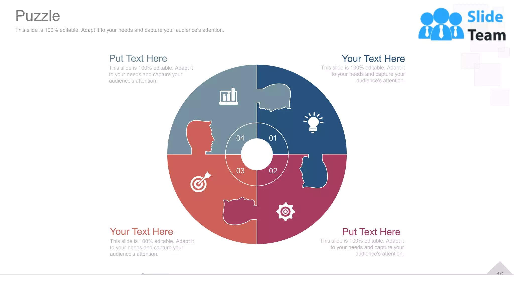 46
01
02
03
04
Your Text Here
This slide is 100% editable. Adapt it
to your needs and capture your
audience's attention.
Put Text Here
This slide is 100% editable. Adapt it
to your needs and capture your
audience's attention.
Put Text Here
This slide is 100% editable. Adapt it
to your needs and capture your
audience's attention.
Your Text Here
This slide is 100% editable. Adapt it
to your needs and capture your
audience's attention.
Puzzle
This slide is 100% editable. Adapt it to your needs and capture your audience's attention.
 