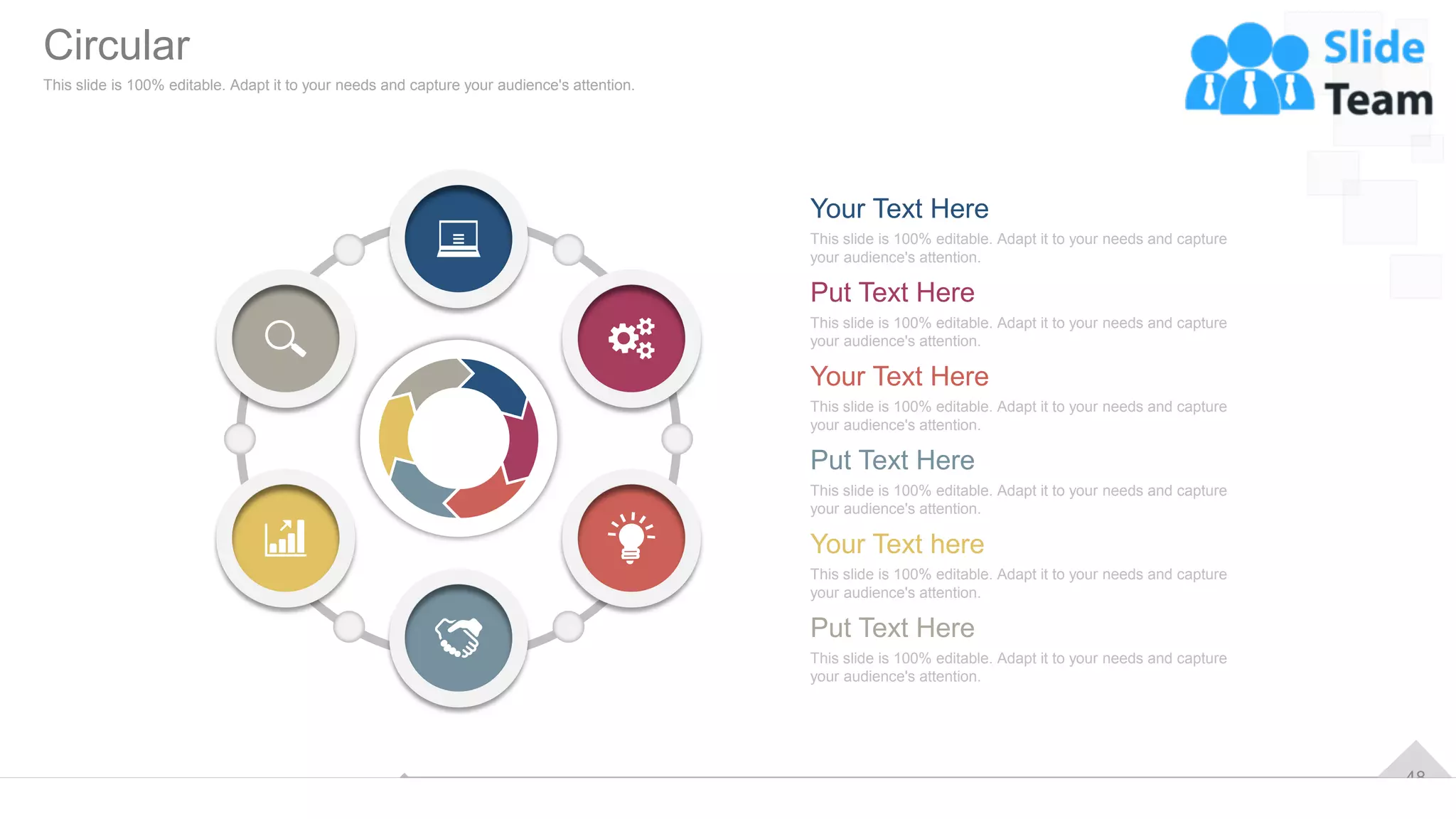 48
This slide is 100% editable. Adapt it to your needs and capture
your audience's attention.
Your Text Here
Put Text Here
This slide is 100% editable. Adapt it to your needs and capture
your audience's attention.
Your Text Here
This slide is 100% editable. Adapt it to your needs and capture
your audience's attention.
Put Text Here
This slide is 100% editable. Adapt it to your needs and capture
your audience's attention.
Your Text here
This slide is 100% editable. Adapt it to your needs and capture
your audience's attention.
Put Text Here
This slide is 100% editable. Adapt it to your needs and capture
your audience's attention.
Circular
This slide is 100% editable. Adapt it to your needs and capture your audience's attention.
 
