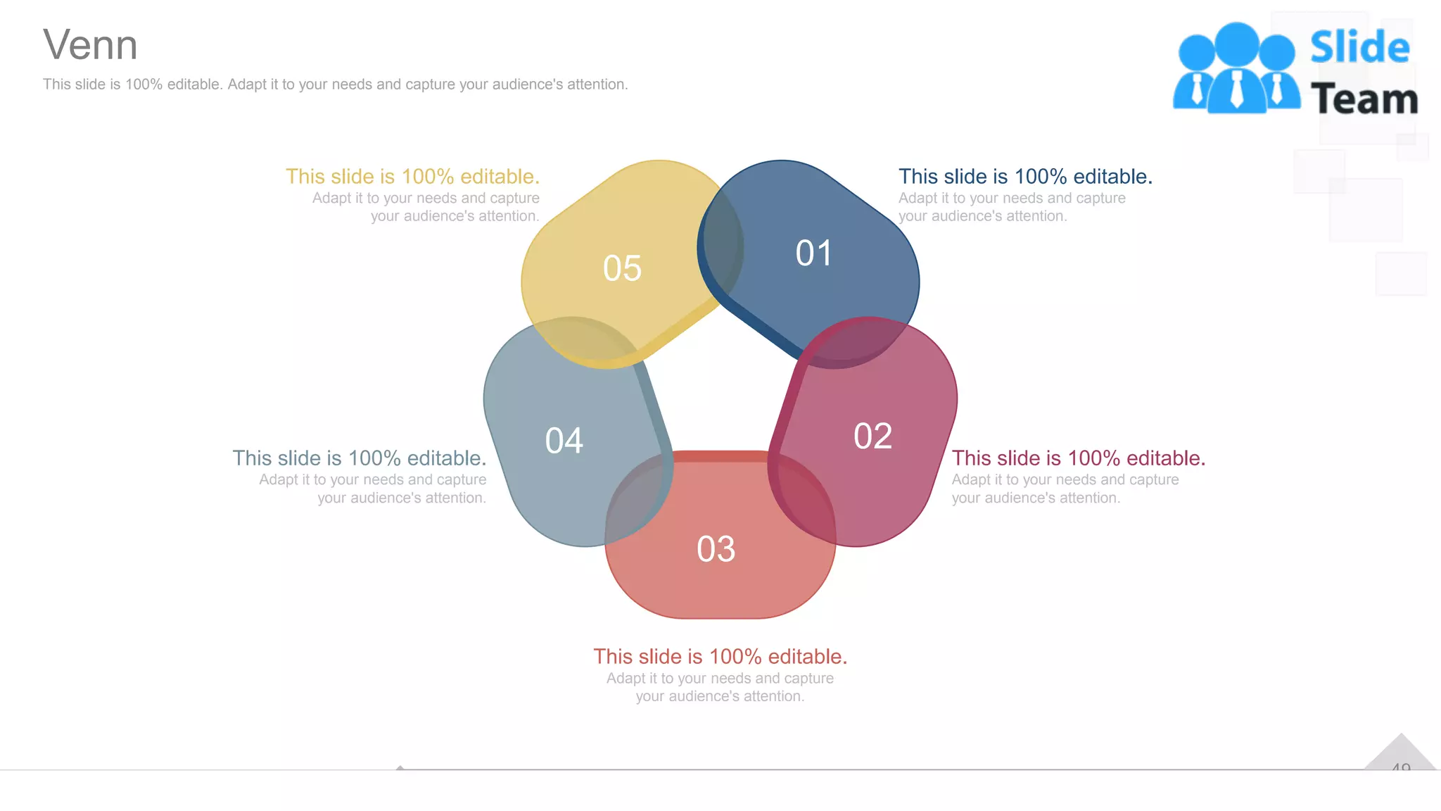 49
01
02
03
04
05
This slide is 100% editable.
Adapt it to your needs and capture
your audience's attention.
This slide is 100% editable.
Adapt it to your needs and capture
your audience's attention.
This slide is 100% editable.
Adapt it to your needs and capture
your audience's attention.
This slide is 100% editable.
Adapt it to your needs and capture
your audience's attention.
This slide is 100% editable.
Adapt it to your needs and capture
your audience's attention.
Venn
This slide is 100% editable. Adapt it to your needs and capture your audience's attention.
 