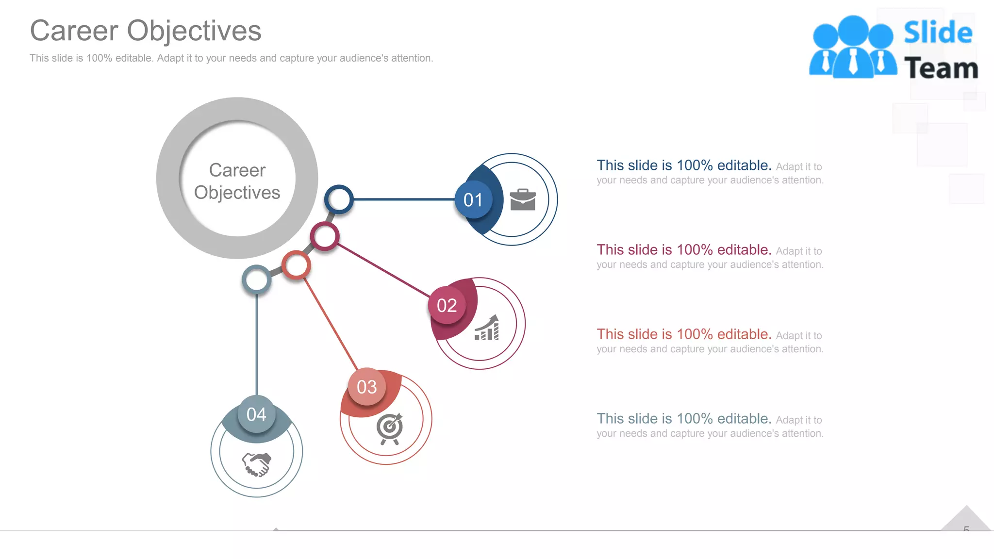 5
04
03
02
01
Career
Objectives
This slide is 100% editable. Adapt it to
your needs and capture your audience's attention.
This slide is 100% editable. Adapt it to
your needs and capture your audience's attention.
This slide is 100% editable. Adapt it to
your needs and capture your audience's attention.
This slide is 100% editable. Adapt it to
your needs and capture your audience's attention.
Career Objectives
This slide is 100% editable. Adapt it to your needs and capture your audience's attention.
 