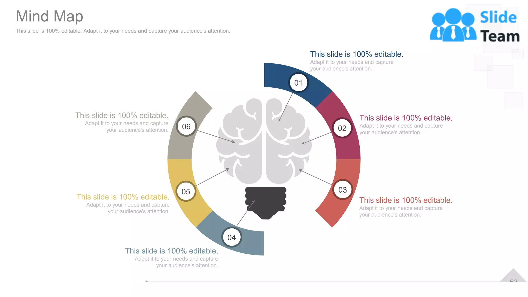 50
Mind Map
This slide is 100% editable. Adapt it to your needs and capture your audience's attention.
01
02
03
04
05
06
This slide is 100% editable.
Adapt it to your needs and capture
your audience's attention.
This slide is 100% editable.
Adapt it to your needs and capture
your audience's attention.
This slide is 100% editable.
Adapt it to your needs and capture
your audience's attention.
This slide is 100% editable.
Adapt it to your needs and capture
your audience's attention.
This slide is 100% editable.
Adapt it to your needs and capture
your audience's attention.
This slide is 100% editable.
Adapt it to your needs and capture
your audience's attention.
 
